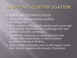 








ISOPYCNIC CENTRIFUGATION
a)It is also called as density gradient
centrifugation.
b)the solution of biological sample and cesium salt
is uniformly distributed in a centrifuge tube and
rotated in an ultra centrifuge.
c)under the influence of centrifugal force the
cesium salts redistributes to form a density
gradient from top to bottom.
d)the sample molecules move to the region where
their density equals to the density of gradient.

 