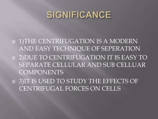 





1)THE CENTRIFUGATION IS A MODERN
AND EASY TECHNIQUE OF SEPERATION
2)DUE TO CENTRIFUGATION IT IS EASY TO
SEPARATE CELLULAR AND SUB CELLUAR
COMPONENTS
3)IT IS USED TO STUDY THE EFFECTS OF
CENTRIFUGAL FORCES ON CELLS

 