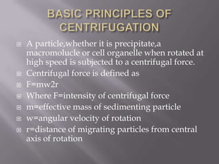 









A particle,whether it is precipitate,a
macromolucle or cell organelle when rotated at
high speed is subjected to a centrifugal force.
Centrifugal force is defined as
F=mw2r
Where F=intensity of centrifugal force
m=effective mass of sedimenting particle
w=angular velocity of rotation
r=distance of migrating particles from central
axis of rotation

 
