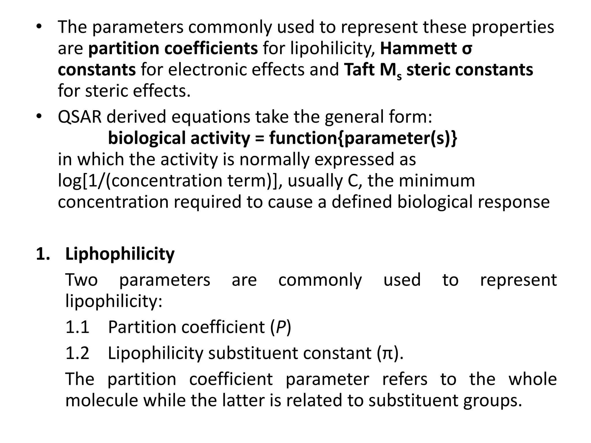• The parameters commonly used to represent these properties
are partition coefficients for lipohilicity, Hammett σ
constants for electronic effects and Taft Ms steric constants
for steric effects.
• QSAR derived equations take the general form:
biological activity = function{parameter(s)}
in which the activity is normally expressed as
log[1/(concentration term)], usually C, the minimum
concentration required to cause a defined biological response
1. Liphophilicity
Two parameters are commonly used to represent
lipophilicity:
1.1 Partition coefficient (P)
1.2 Lipophilicity substituent constant (π).
The partition coefficient parameter refers to the whole
molecule while the latter is related to substituent groups.
 