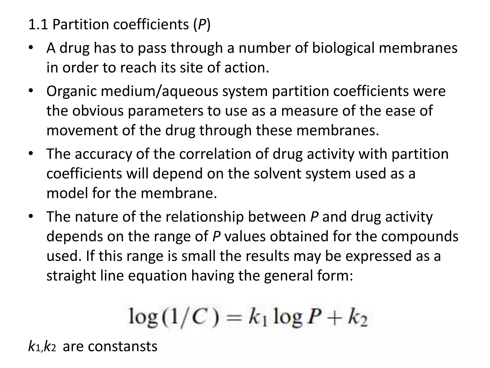 1.1 Partition coefficients (P)
• A drug has to pass through a number of biological membranes
in order to reach its site of action.
• Organic medium/aqueous system partition coefficients were
the obvious parameters to use as a measure of the ease of
movement of the drug through these membranes.
• The accuracy of the correlation of drug activity with partition
coefficients will depend on the solvent system used as a
model for the membrane.
• The nature of the relationship between P and drug activity
depends on the range of P values obtained for the compounds
used. If this range is small the results may be expressed as a
straight line equation having the general form:
k1,k2 are constansts
 