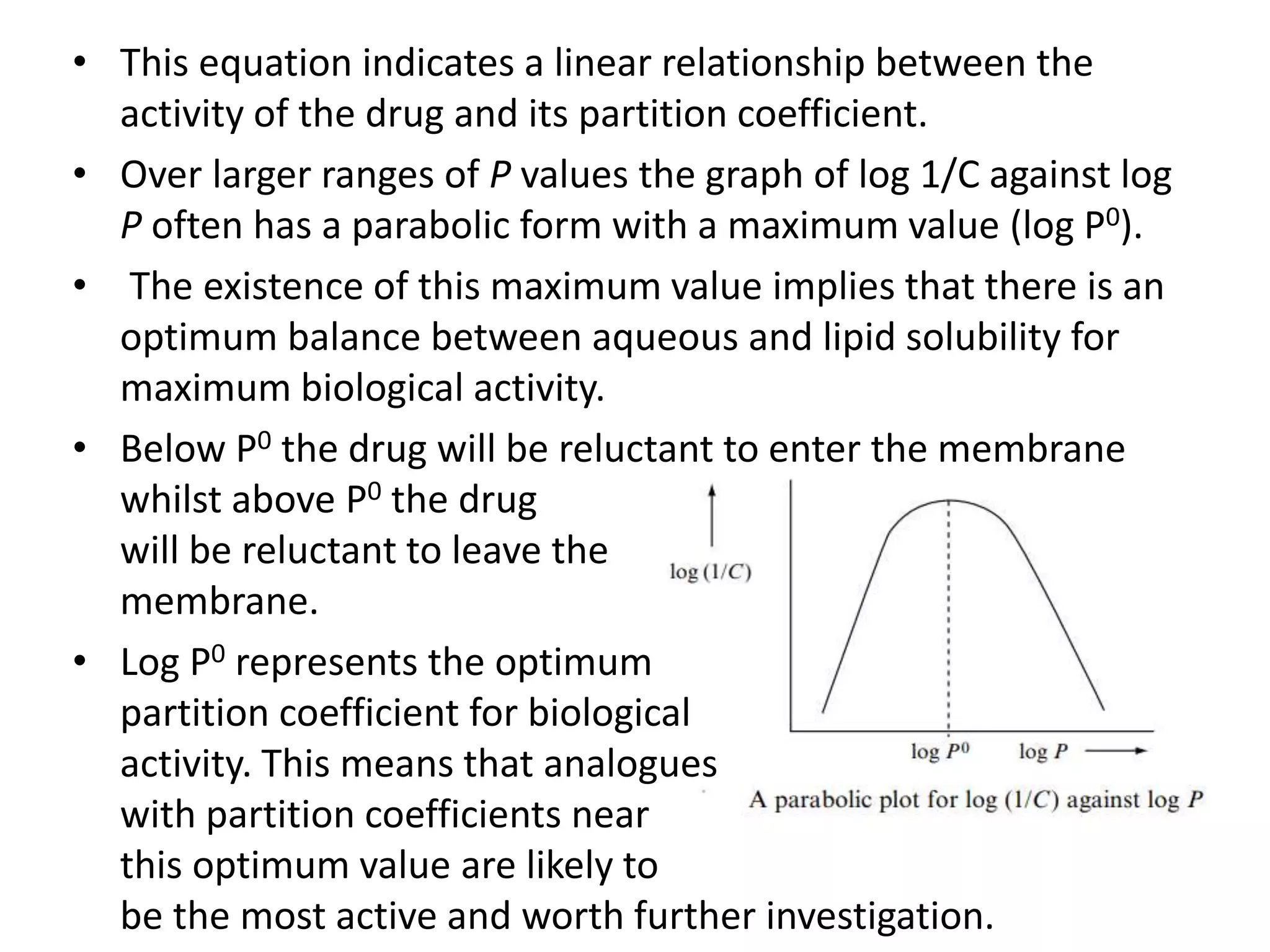 • This equation indicates a linear relationship between the
activity of the drug and its partition coefficient.
• Over larger ranges of P values the graph of log 1/C against log
P often has a parabolic form with a maximum value (log P0).
• The existence of this maximum value implies that there is an
optimum balance between aqueous and lipid solubility for
maximum biological activity.
• Below P0 the drug will be reluctant to enter the membrane
whilst above P0 the drug
will be reluctant to leave the
membrane.
• Log P0 represents the optimum
partition coefficient for biological
activity. This means that analogues
with partition coefficients near
this optimum value are likely to
be the most active and worth further investigation.
 