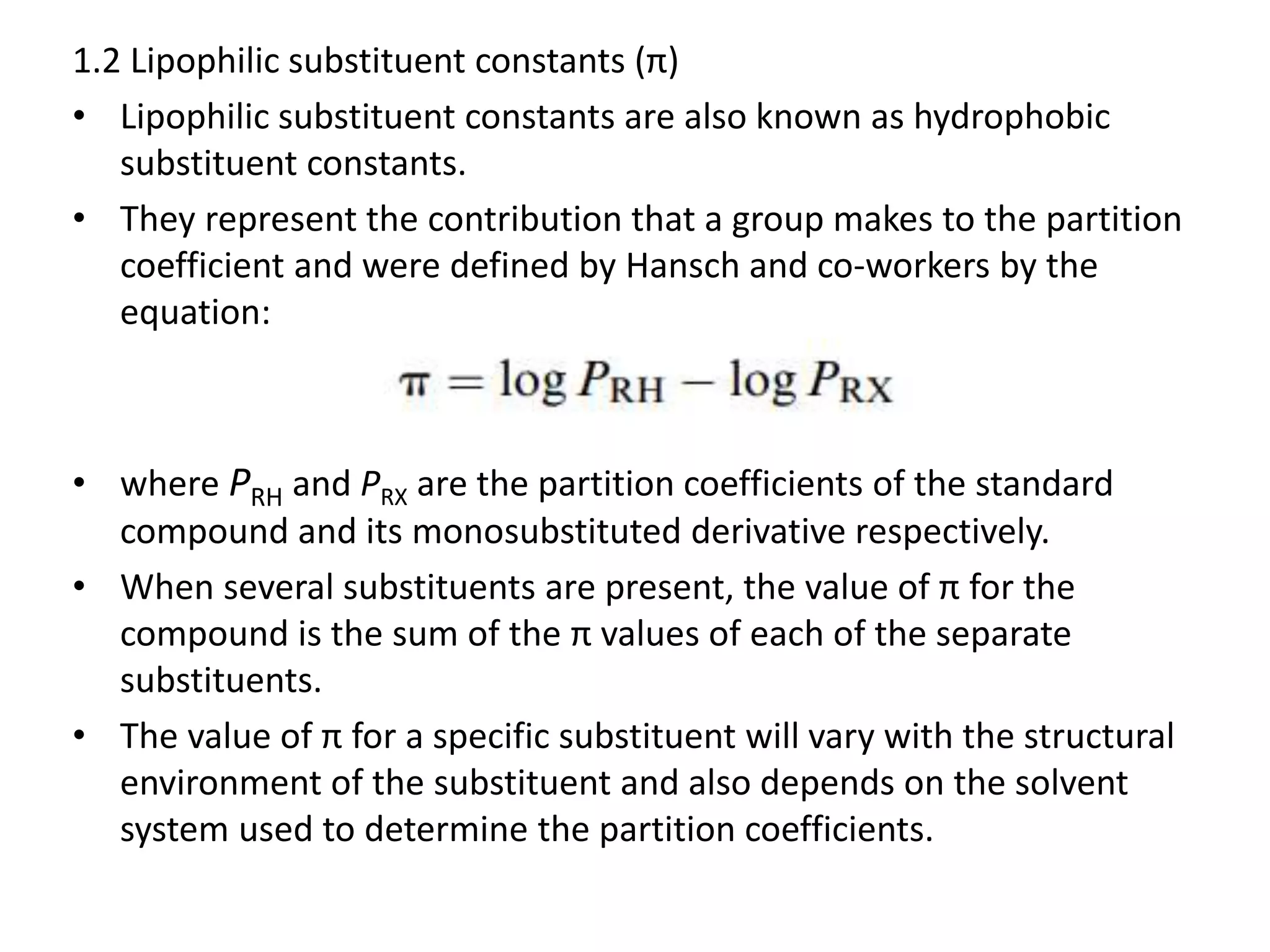 1.2 Lipophilic substituent constants (π)
• Lipophilic substituent constants are also known as hydrophobic
substituent constants.
• They represent the contribution that a group makes to the partition
coefficient and were defined by Hansch and co-workers by the
equation:
• where PRH and PRX are the partition coefficients of the standard
compound and its monosubstituted derivative respectively.
• When several substituents are present, the value of π for the
compound is the sum of the π values of each of the separate
substituents.
• The value of π for a specific substituent will vary with the structural
environment of the substituent and also depends on the solvent
system used to determine the partition coefficients.
 