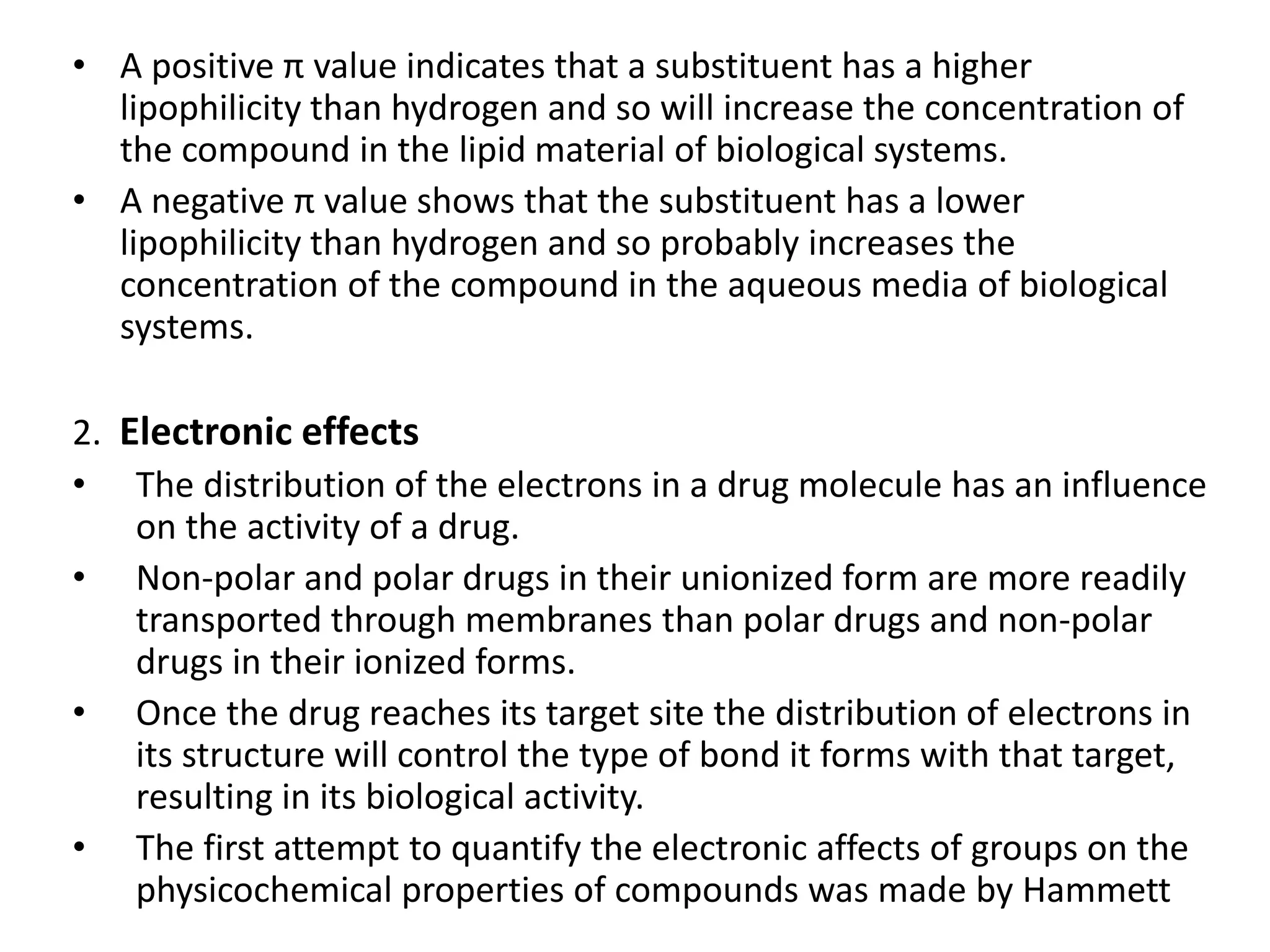 • A positive π value indicates that a substituent has a higher
lipophilicity than hydrogen and so will increase the concentration of
the compound in the lipid material of biological systems.
• A negative π value shows that the substituent has a lower
lipophilicity than hydrogen and so probably increases the
concentration of the compound in the aqueous media of biological
systems.
2. Electronic effects
• The distribution of the electrons in a drug molecule has an influence
on the activity of a drug.
• Non-polar and polar drugs in their unionized form are more readily
transported through membranes than polar drugs and non-polar
drugs in their ionized forms.
• Once the drug reaches its target site the distribution of electrons in
its structure will control the type of bond it forms with that target,
resulting in its biological activity.
• The first attempt to quantify the electronic affects of groups on the
physicochemical properties of compounds was made by Hammett
 