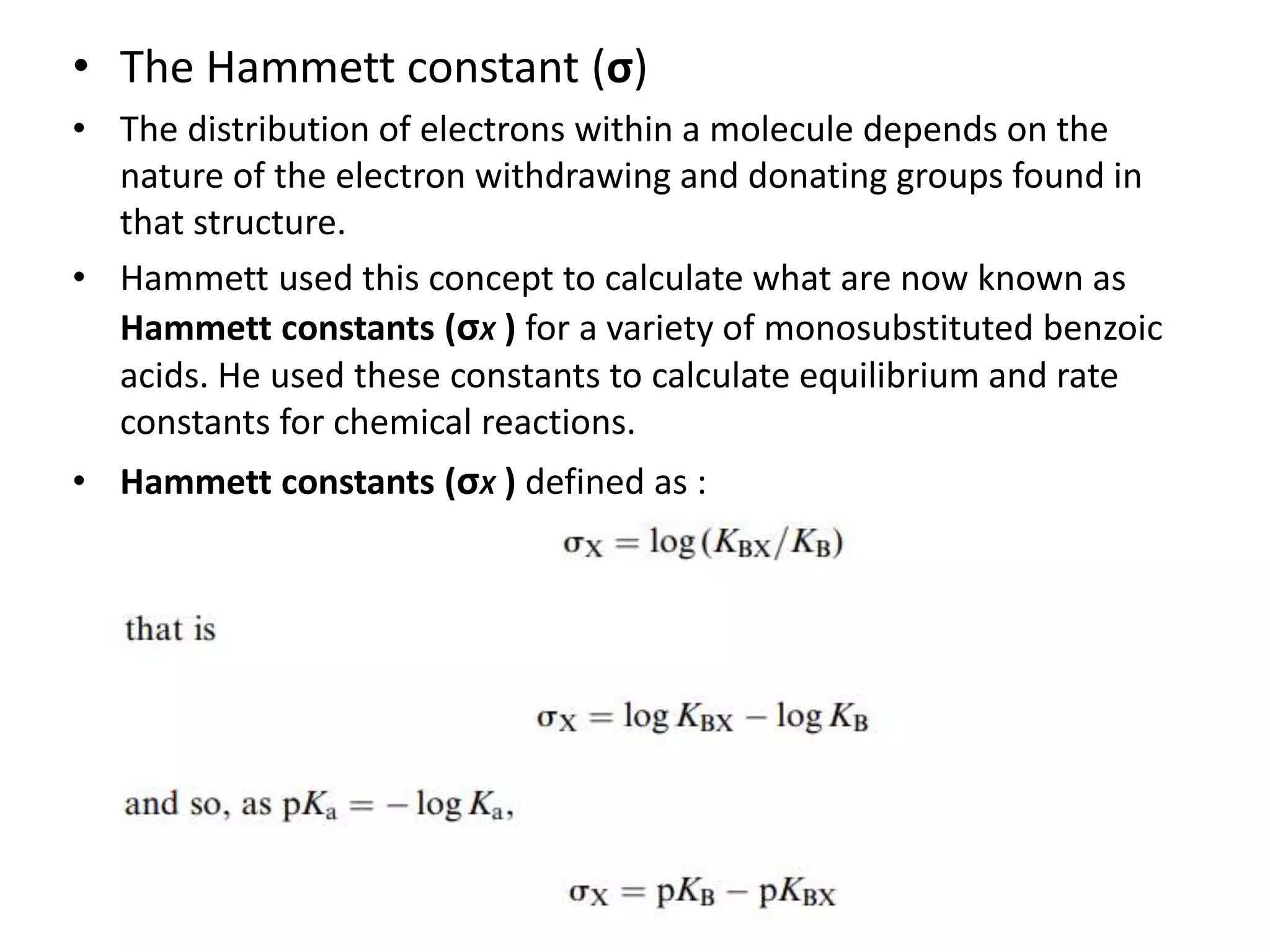 • The Hammett constant (σ)
• The distribution of electrons within a molecule depends on the
nature of the electron withdrawing and donating groups found in
that structure.
• Hammett used this concept to calculate what are now known as
Hammett constants (σX ) for a variety of monosubstituted benzoic
acids. He used these constants to calculate equilibrium and rate
constants for chemical reactions.
• Hammett constants (σX ) defined as :
 