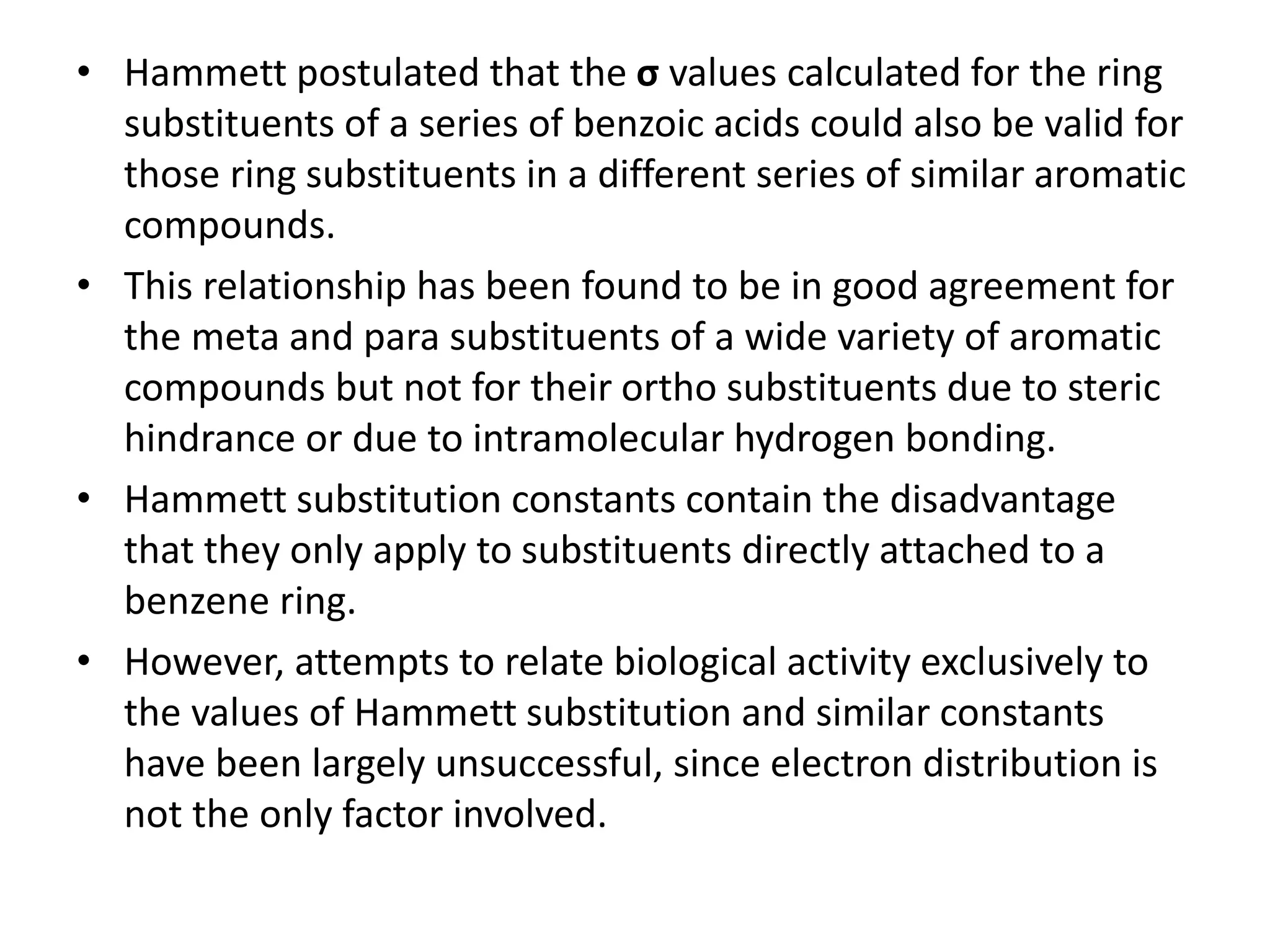 • Hammett postulated that the σ values calculated for the ring
substituents of a series of benzoic acids could also be valid for
those ring substituents in a different series of similar aromatic
compounds.
• This relationship has been found to be in good agreement for
the meta and para substituents of a wide variety of aromatic
compounds but not for their ortho substituents due to steric
hindrance or due to intramolecular hydrogen bonding.
• Hammett substitution constants contain the disadvantage
that they only apply to substituents directly attached to a
benzene ring.
• However, attempts to relate biological activity exclusively to
the values of Hammett substitution and similar constants
have been largely unsuccessful, since electron distribution is
not the only factor involved.
 