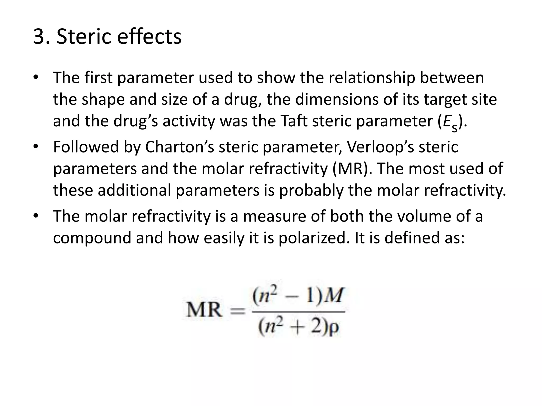 3. Steric effects
• The first parameter used to show the relationship between
the shape and size of a drug, the dimensions of its target site
and the drug’s activity was the Taft steric parameter (Es).
• Followed by Charton’s steric parameter, Verloop’s steric
parameters and the molar refractivity (MR). The most used of
these additional parameters is probably the molar refractivity.
• The molar refractivity is a measure of both the volume of a
compound and how easily it is polarized. It is defined as:
 