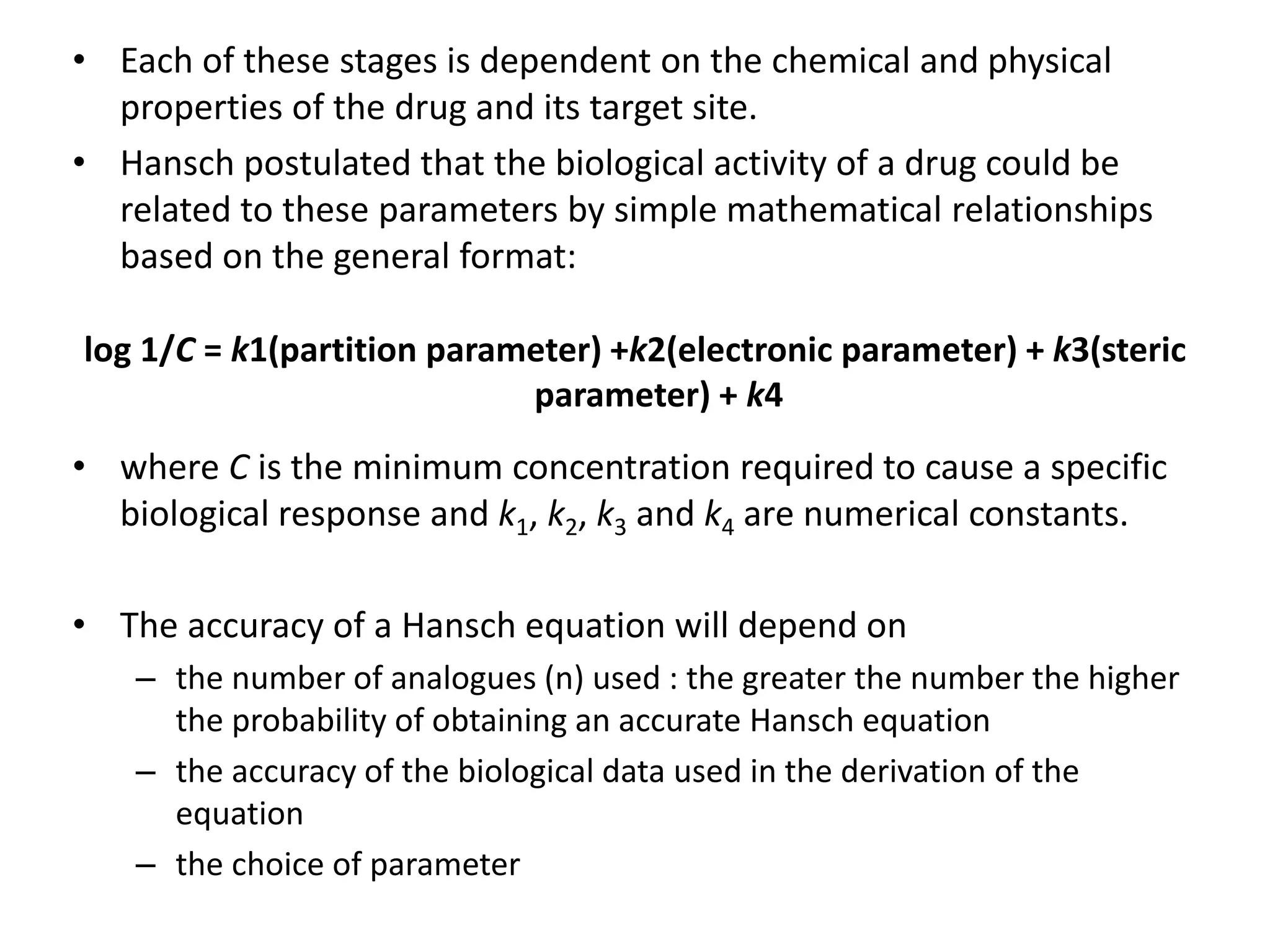 • Each of these stages is dependent on the chemical and physical
properties of the drug and its target site.
• Hansch postulated that the biological activity of a drug could be
related to these parameters by simple mathematical relationships
based on the general format:
log 1/C = k1(partition parameter) +k2(electronic parameter) + k3(steric
parameter) + k4
• where C is the minimum concentration required to cause a specific
biological response and k1, k2, k3 and k4 are numerical constants.
• The accuracy of a Hansch equation will depend on
– the number of analogues (n) used : the greater the number the higher
the probability of obtaining an accurate Hansch equation
– the accuracy of the biological data used in the derivation of the
equation
– the choice of parameter
 