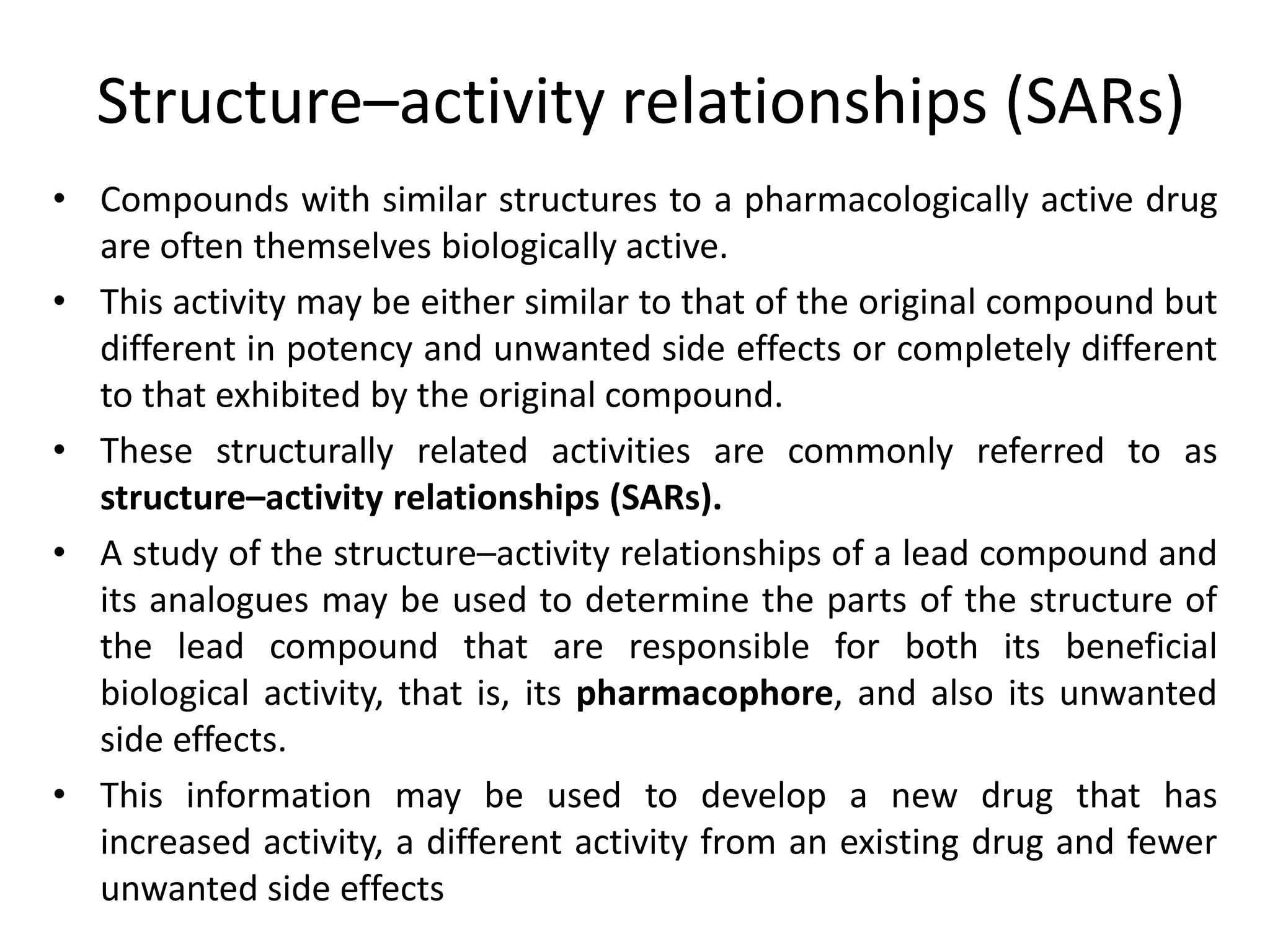 Structure–activity relationships (SARs)
• Compounds with similar structures to a pharmacologically active drug
are often themselves biologically active.
• This activity may be either similar to that of the original compound but
different in potency and unwanted side effects or completely different
to that exhibited by the original compound.
• These structurally related activities are commonly referred to as
structure–activity relationships (SARs).
• A study of the structure–activity relationships of a lead compound and
its analogues may be used to determine the parts of the structure of
the lead compound that are responsible for both its beneficial
biological activity, that is, its pharmacophore, and also its unwanted
side effects.
• This information may be used to develop a new drug that has
increased activity, a different activity from an existing drug and fewer
unwanted side effects
 