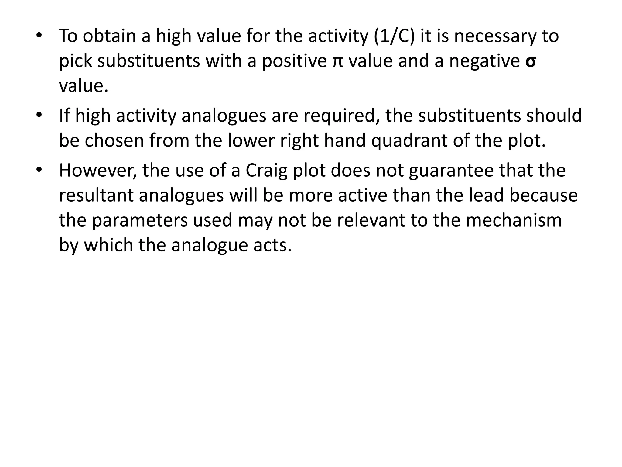 • To obtain a high value for the activity (1/C) it is necessary to
pick substituents with a positive π value and a negative σ
value.
• If high activity analogues are required, the substituents should
be chosen from the lower right hand quadrant of the plot.
• However, the use of a Craig plot does not guarantee that the
resultant analogues will be more active than the lead because
the parameters used may not be relevant to the mechanism
by which the analogue acts.
 
