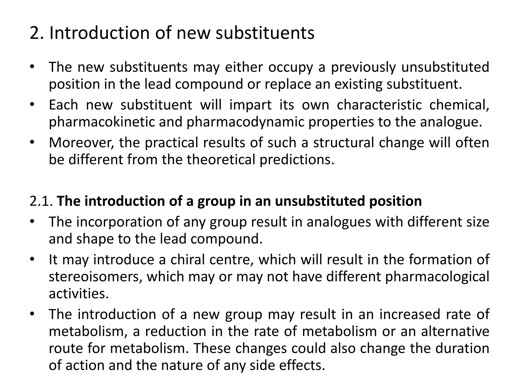 2. Introduction of new substituents
• The new substituents may either occupy a previously unsubstituted
position in the lead compound or replace an existing substituent.
• Each new substituent will impart its own characteristic chemical,
pharmacokinetic and pharmacodynamic properties to the analogue.
• Moreover, the practical results of such a structural change will often
be different from the theoretical predictions.
2.1. The introduction of a group in an unsubstituted position
• The incorporation of any group result in analogues with different size
and shape to the lead compound.
• It may introduce a chiral centre, which will result in the formation of
stereoisomers, which may or may not have different pharmacological
activities.
• The introduction of a new group may result in an increased rate of
metabolism, a reduction in the rate of metabolism or an alternative
route for metabolism. These changes could also change the duration
of action and the nature of any side effects.
 