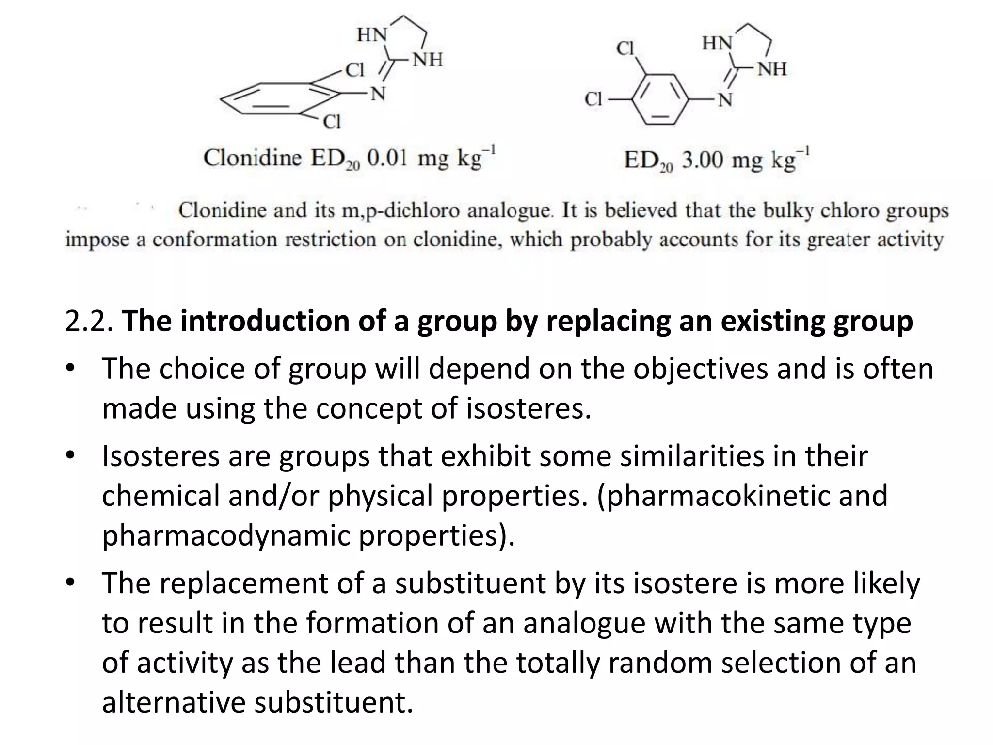 2.2. The introduction of a group by replacing an existing group
• The choice of group will depend on the objectives and is often
made using the concept of isosteres.
• Isosteres are groups that exhibit some similarities in their
chemical and/or physical properties. (pharmacokinetic and
pharmacodynamic properties).
• The replacement of a substituent by its isostere is more likely
to result in the formation of an analogue with the same type
of activity as the lead than the totally random selection of an
alternative substituent.
 