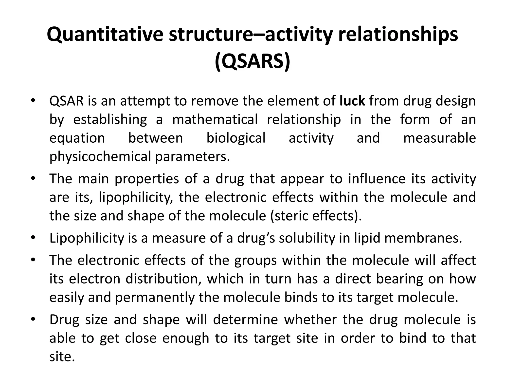 Quantitative structure–activity relationships
(QSARS)
• QSAR is an attempt to remove the element of luck from drug design
by establishing a mathematical relationship in the form of an
equation between biological activity and measurable
physicochemical parameters.
• The main properties of a drug that appear to influence its activity
are its, lipophilicity, the electronic effects within the molecule and
the size and shape of the molecule (steric effects).
• Lipophilicity is a measure of a drug’s solubility in lipid membranes.
• The electronic effects of the groups within the molecule will affect
its electron distribution, which in turn has a direct bearing on how
easily and permanently the molecule binds to its target molecule.
• Drug size and shape will determine whether the drug molecule is
able to get close enough to its target site in order to bind to that
site.
 