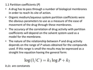 1.1 Partition coefficients (P)
• A drug has to pass through a number of biological membranes
in order to reach its site of action.
• Organic medium/aqueous system partition coefficients were
the obvious parameters to use as a measure of the ease of
movement of the drug through these membranes.
• The accuracy of the correlation of drug activity with partition
coefficients will depend on the solvent system used as a
model for the membrane.
• The nature of the relationship between P and drug activity
depends on the range of P values obtained for the compounds
used. If this range is small the results may be expressed as a
straight line equation having the general form:
k1,k2 are constansts
 