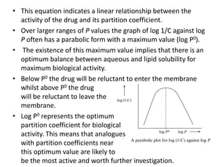 • This equation indicates a linear relationship between the
activity of the drug and its partition coefficient.
• Over larger ranges of P values the graph of log 1/C against log
P often has a parabolic form with a maximum value (log P0).
• The existence of this maximum value implies that there is an
optimum balance between aqueous and lipid solubility for
maximum biological activity.
• Below P0 the drug will be reluctant to enter the membrane
whilst above P0 the drug
will be reluctant to leave the
membrane.
• Log P0 represents the optimum
partition coefficient for biological
activity. This means that analogues
with partition coefficients near
this optimum value are likely to
be the most active and worth further investigation.
 