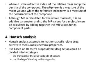 • where n is the refractive index, M the relative mass and p the
density of the compound. The M/p term is a measure of the
molar volume whilst the refractive index term is a measure of
the polarizability of the compound.
• Although MR is calculated for the whole molecule, it is an
additive parameter, and so the MR values for a molecule can
be calculated by adding together the MR values for its
component parts.
4. Hansch analysis
• Hansch analysis attempts to mathematically relate drug
activity to measurable chemical properties.
• It is based on Hansch’s proposal that drug action could be
divided into two stages:
– the transport of the drug to its site of action;
– the binding of the drug to the target site.
 