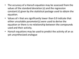 • The accuracy of a Hansch equation may be assessed from the
values of the standard deviation (s) and the regression
constant (r) given by the statistical package used to obtain the
equation.
• Values of r that are significantly lower than 0.9 indicate that
either unsuitable parameter(s) were used to derive the
equation or there is no relationship between the compounds
used and their activity.
• Hansch equations may be used to predict the activity of an as
yet unsynthesized analogue
 