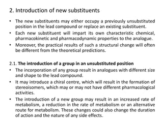 2. Introduction of new substituents
• The new substituents may either occupy a previously unsubstituted
position in the lead compound or replace an existing substituent.
• Each new substituent will impart its own characteristic chemical,
pharmacokinetic and pharmacodynamic properties to the analogue.
• Moreover, the practical results of such a structural change will often
be different from the theoretical predictions.
2.1. The introduction of a group in an unsubstituted position
• The incorporation of any group result in analogues with different size
and shape to the lead compound.
• It may introduce a chiral centre, which will result in the formation of
stereoisomers, which may or may not have different pharmacological
activities.
• The introduction of a new group may result in an increased rate of
metabolism, a reduction in the rate of metabolism or an alternative
route for metabolism. These changes could also change the duration
of action and the nature of any side effects.
 