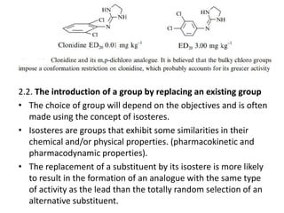 2.2. The introduction of a group by replacing an existing group
• The choice of group will depend on the objectives and is often
made using the concept of isosteres.
• Isosteres are groups that exhibit some similarities in their
chemical and/or physical properties. (pharmacokinetic and
pharmacodynamic properties).
• The replacement of a substituent by its isostere is more likely
to result in the formation of an analogue with the same type
of activity as the lead than the totally random selection of an
alternative substituent.
 