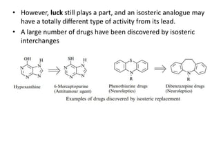• However, luck still plays a part, and an isosteric analogue may
have a totally different type of activity from its lead.
• A large number of drugs have been discovered by isosteric
interchanges
 