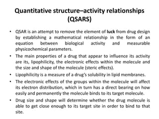 Quantitative structure–activity relationships
(QSARS)
• QSAR is an attempt to remove the element of luck from drug design
by establishing a mathematical relationship in the form of an
equation between biological activity and measurable
physicochemical parameters.
• The main properties of a drug that appear to influence its activity
are its, lipophilicity, the electronic effects within the molecule and
the size and shape of the molecule (steric effects).
• Lipophilicity is a measure of a drug’s solubility in lipid membranes.
• The electronic effects of the groups within the molecule will affect
its electron distribution, which in turn has a direct bearing on how
easily and permanently the molecule binds to its target molecule.
• Drug size and shape will determine whether the drug molecule is
able to get close enough to its target site in order to bind to that
site.
 