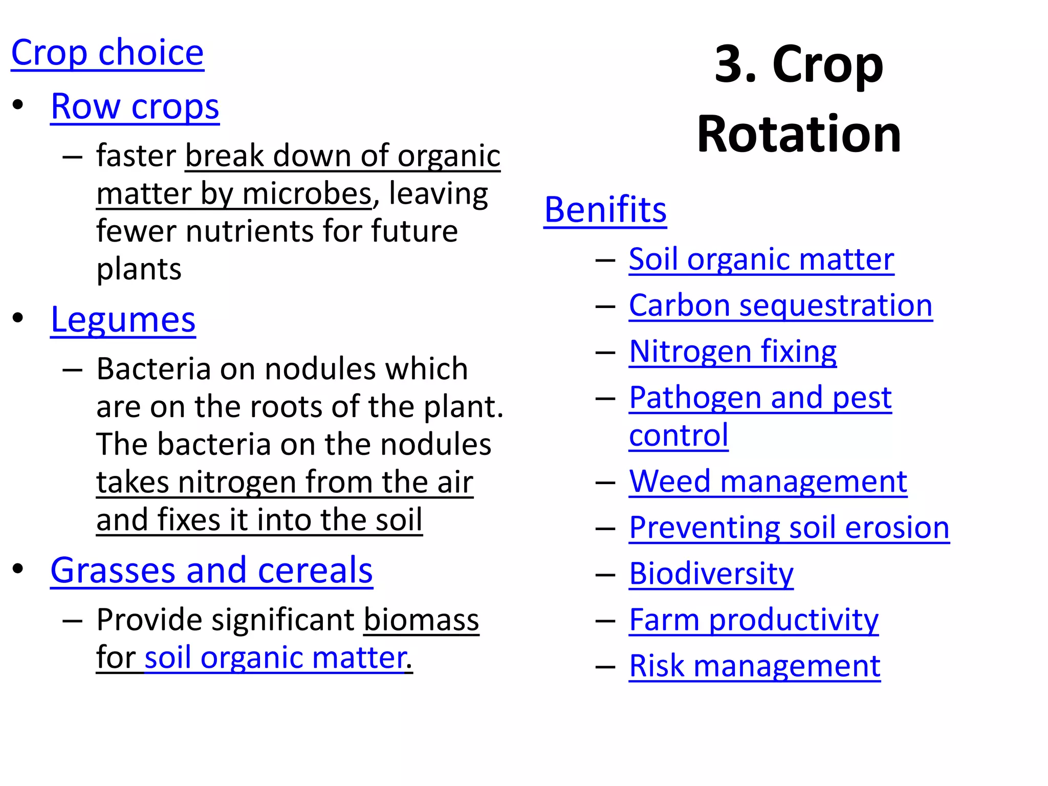 3. Crop
Rotation
Crop choice
• Row crops
– faster break down of organic
matter by microbes, leaving
fewer nutrients for future
plants
• Legumes
– Bacteria on nodules which
are on the roots of the plant.
The bacteria on the nodules
takes nitrogen from the air
and fixes it into the soil
• Grasses and cereals
– Provide significant biomass
for soil organic matter.
Benifits
– Soil organic matter
– Carbon sequestration
– Nitrogen fixing
– Pathogen and pest
control
– Weed management
– Preventing soil erosion
– Biodiversity
– Farm productivity
– Risk management
 