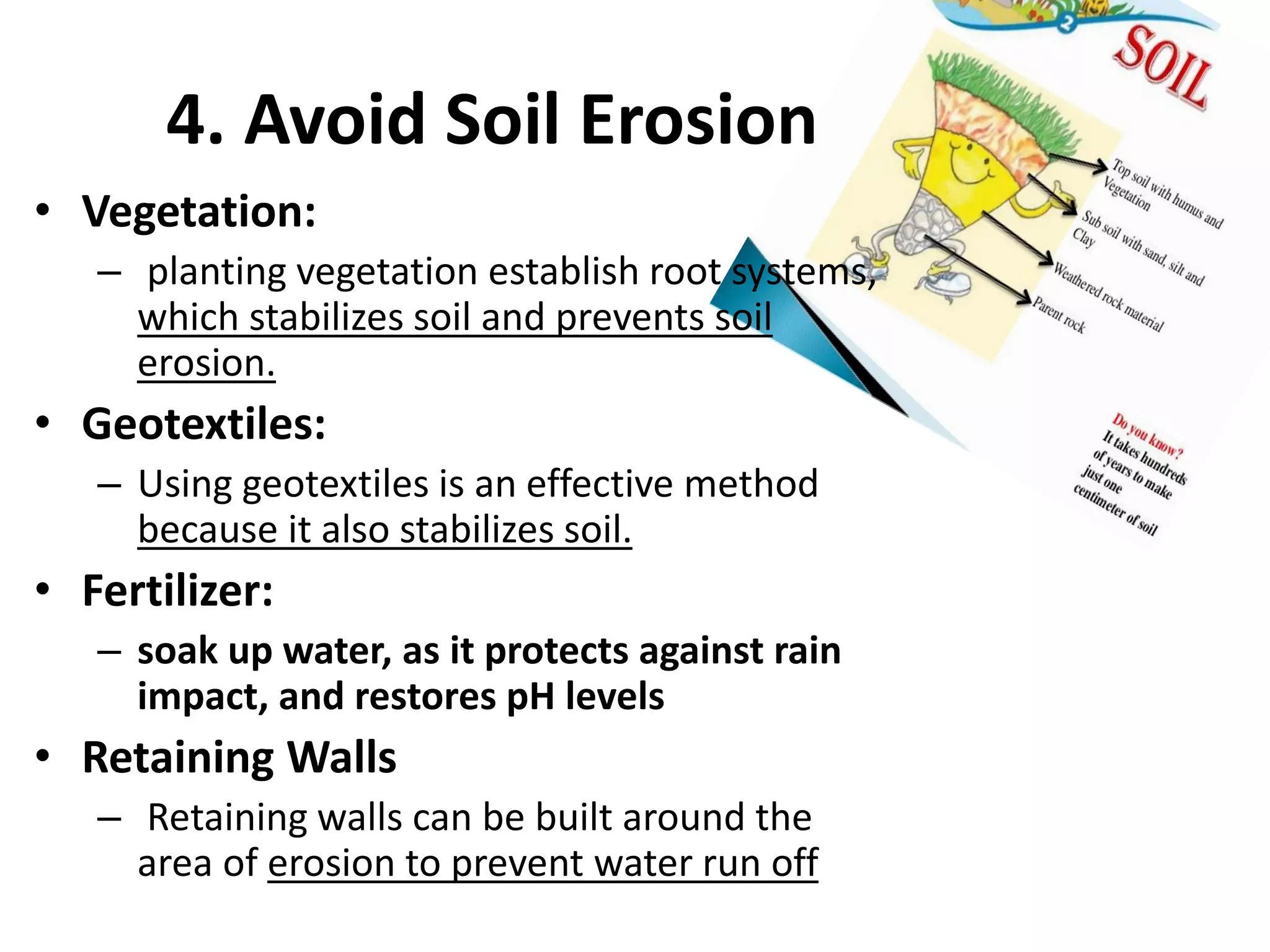 4. Avoid Soil Erosion
• Vegetation:
– planting vegetation establish root systems,
which stabilizes soil and prevents soil
erosion.
• Geotextiles:
– Using geotextiles is an effective method
because it also stabilizes soil.
• Fertilizer:
– soak up water, as it protects against rain
impact, and restores pH levels
• Retaining Walls
– Retaining walls can be built around the
area of erosion to prevent water run off
 