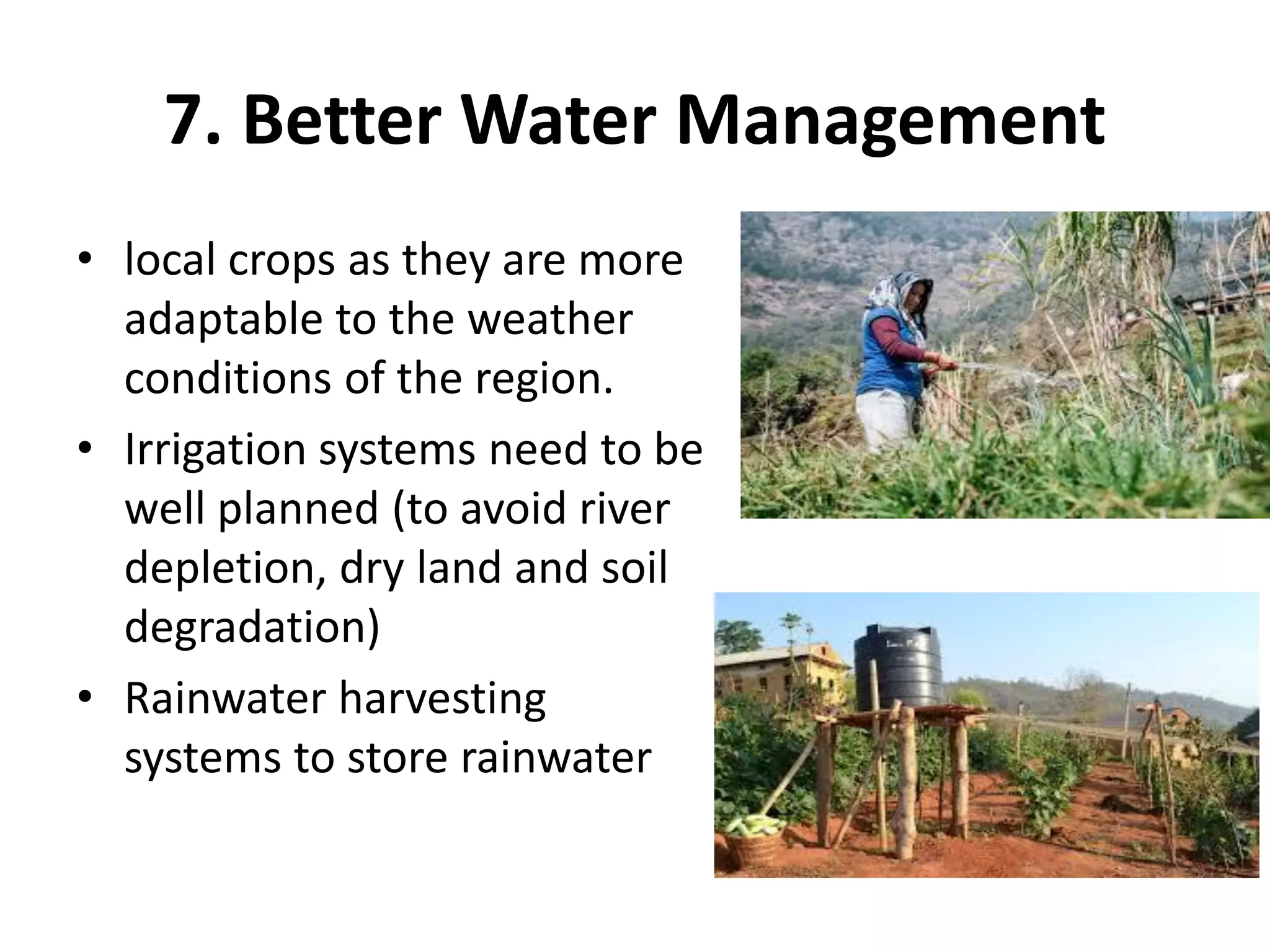7. Better Water Management
• local crops as they are more
adaptable to the weather
conditions of the region.
• Irrigation systems need to be
well planned (to avoid river
depletion, dry land and soil
degradation)
• Rainwater harvesting
systems to store rainwater
 