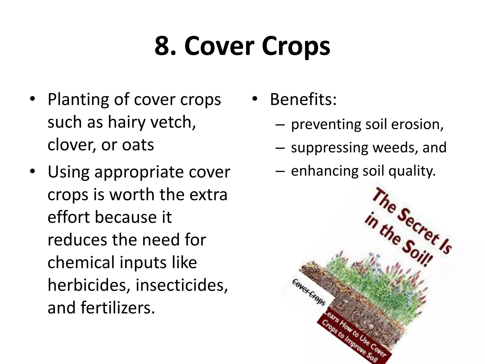 8. Cover Crops
• Planting of cover crops
such as hairy vetch,
clover, or oats
• Using appropriate cover
crops is worth the extra
effort because it
reduces the need for
chemical inputs like
herbicides, insecticides,
and fertilizers.
• Benefits:
– preventing soil erosion,
– suppressing weeds, and
– enhancing soil quality.
 