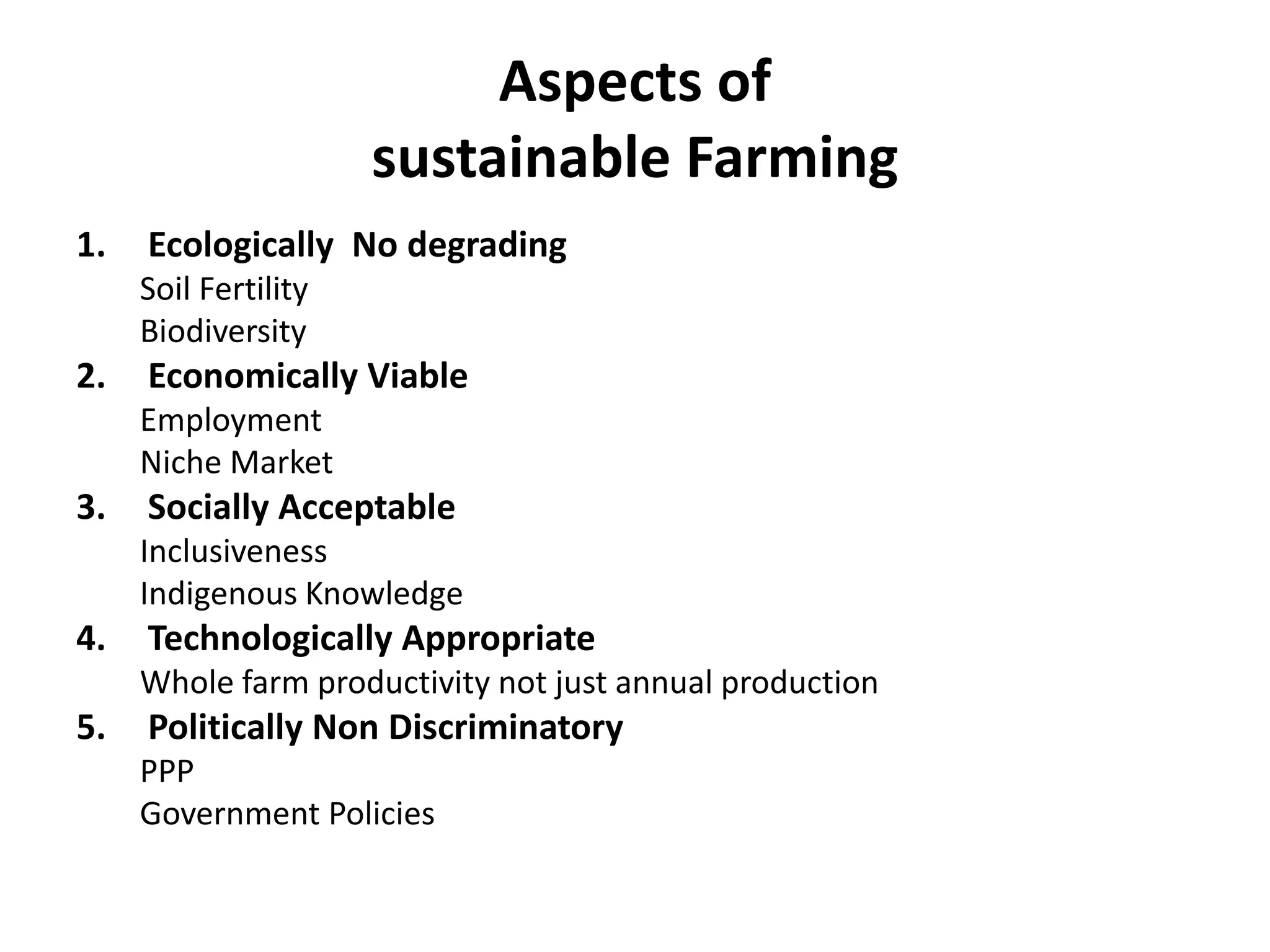 Aspects of
sustainable Farming
1. Ecologically No degrading
Soil Fertility
Biodiversity
2. Economically Viable
Employment
Niche Market
3. Socially Acceptable
Inclusiveness
Indigenous Knowledge
4. Technologically Appropriate
Whole farm productivity not just annual production
5. Politically Non Discriminatory
PPP
Government Policies
 