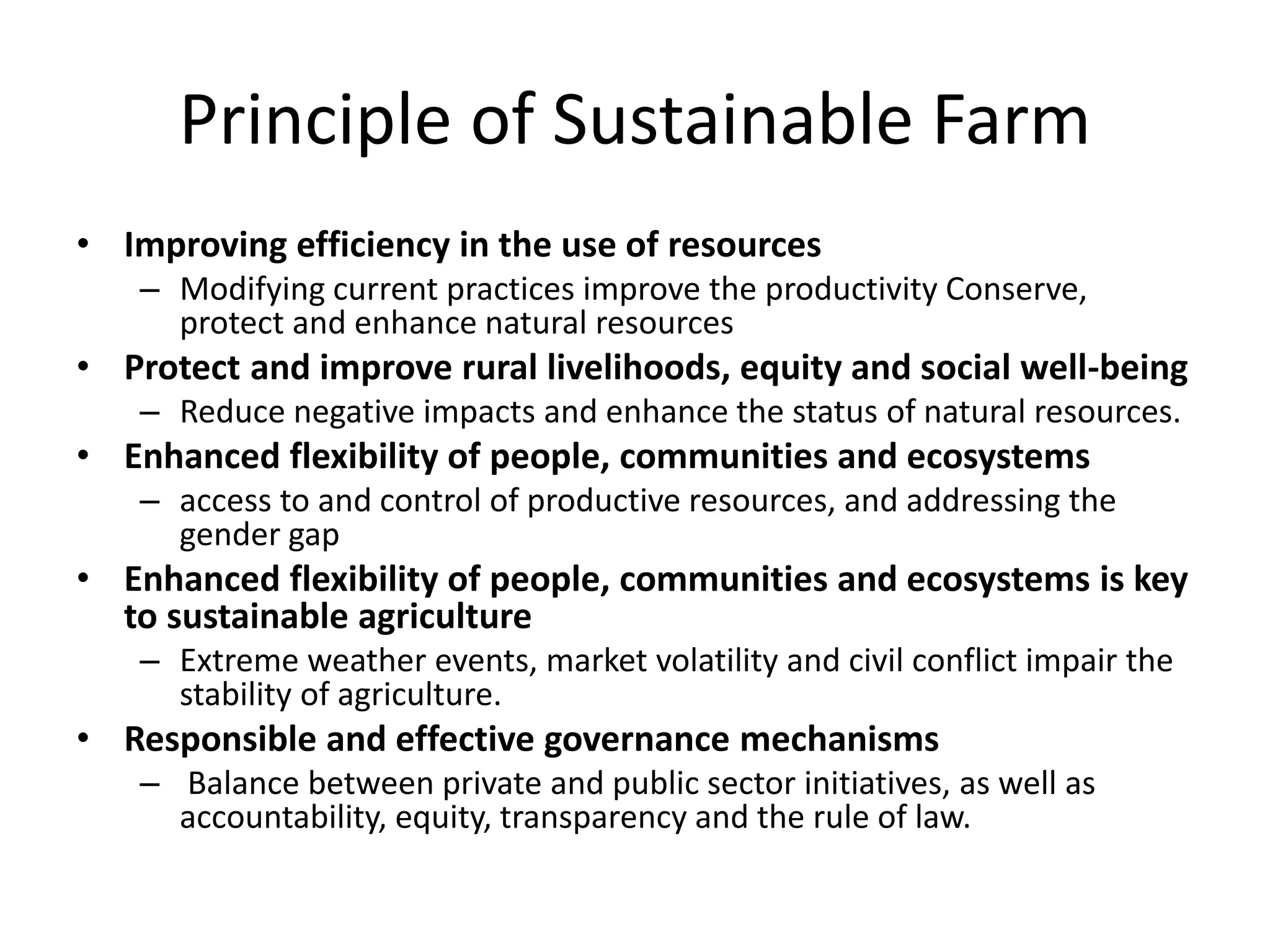 Principle of Sustainable Farm
• Improving efficiency in the use of resources
– Modifying current practices improve the productivity Conserve,
protect and enhance natural resources
• Protect and improve rural livelihoods, equity and social well-being
– Reduce negative impacts and enhance the status of natural resources.
• Enhanced flexibility of people, communities and ecosystems
– access to and control of productive resources, and addressing the
gender gap
• Enhanced flexibility of people, communities and ecosystems is key
to sustainable agriculture
– Extreme weather events, market volatility and civil conflict impair the
stability of agriculture.
• Responsible and effective governance mechanisms
– Balance between private and public sector initiatives, as well as
accountability, equity, transparency and the rule of law.
 
