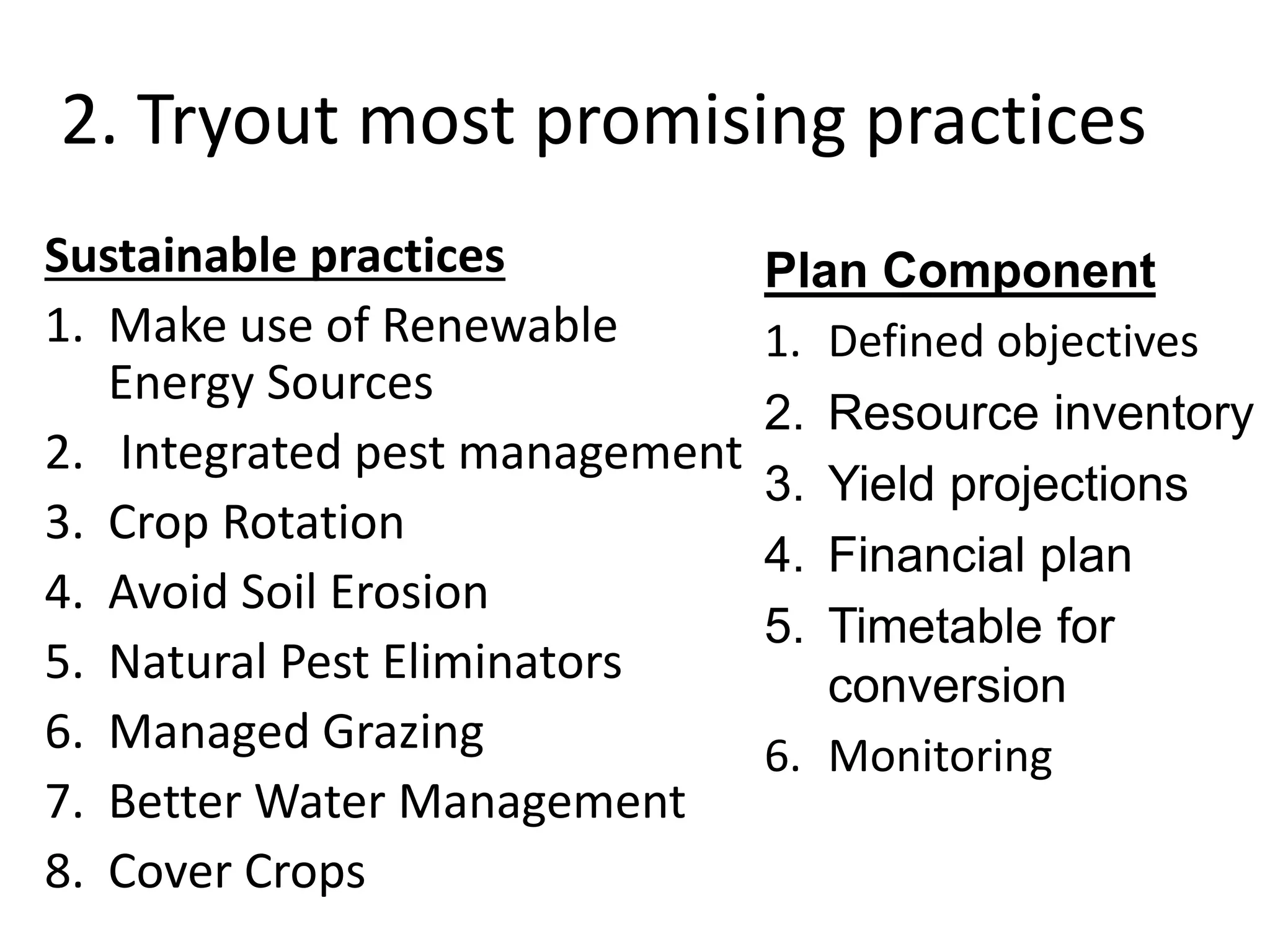 2. Tryout most promising practices
Sustainable practices
1. Make use of Renewable
Energy Sources
2. Integrated pest management
3. Crop Rotation
4. Avoid Soil Erosion
5. Natural Pest Eliminators
6. Managed Grazing
7. Better Water Management
8. Cover Crops
Plan Component
1. Defined objectives
2. Resource inventory
3. Yield projections
4. Financial plan
5. Timetable for
conversion
6. Monitoring
 