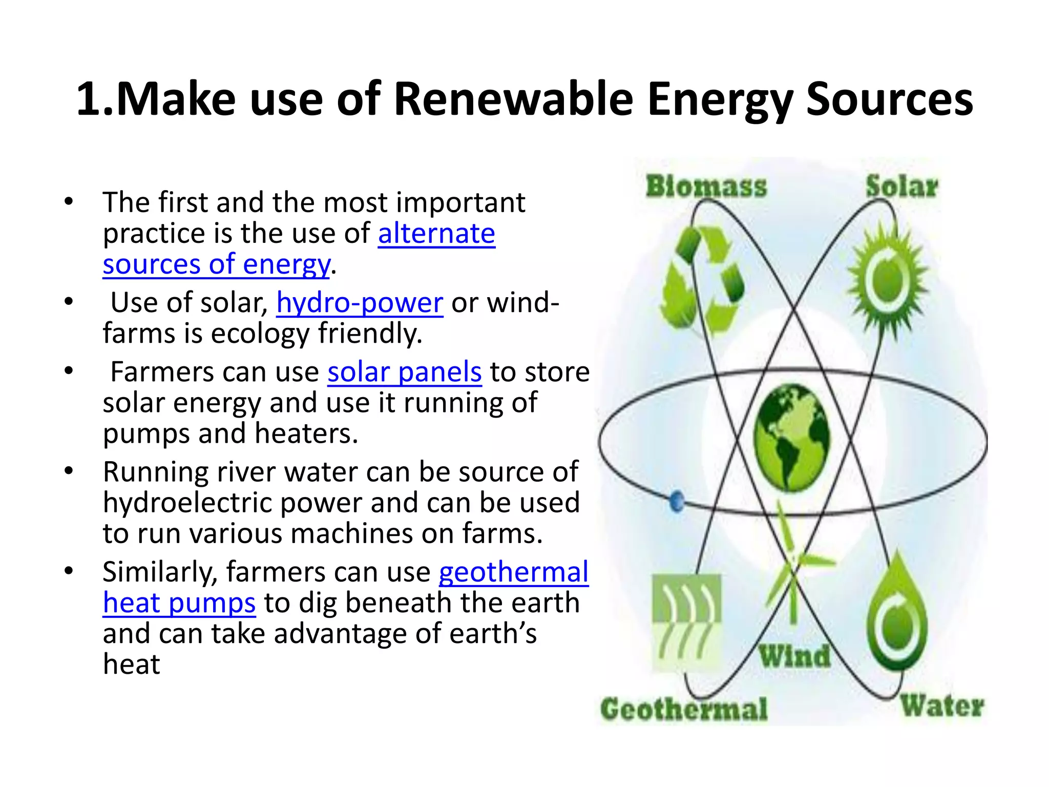 1.Make use of Renewable Energy Sources
• The first and the most important
practice is the use of alternate
sources of energy.
• Use of solar, hydro-power or wind-
farms is ecology friendly.
• Farmers can use solar panels to store
solar energy and use it running of
pumps and heaters.
• Running river water can be source of
hydroelectric power and can be used
to run various machines on farms.
• Similarly, farmers can use geothermal
heat pumps to dig beneath the earth
and can take advantage of earth’s
heat
 