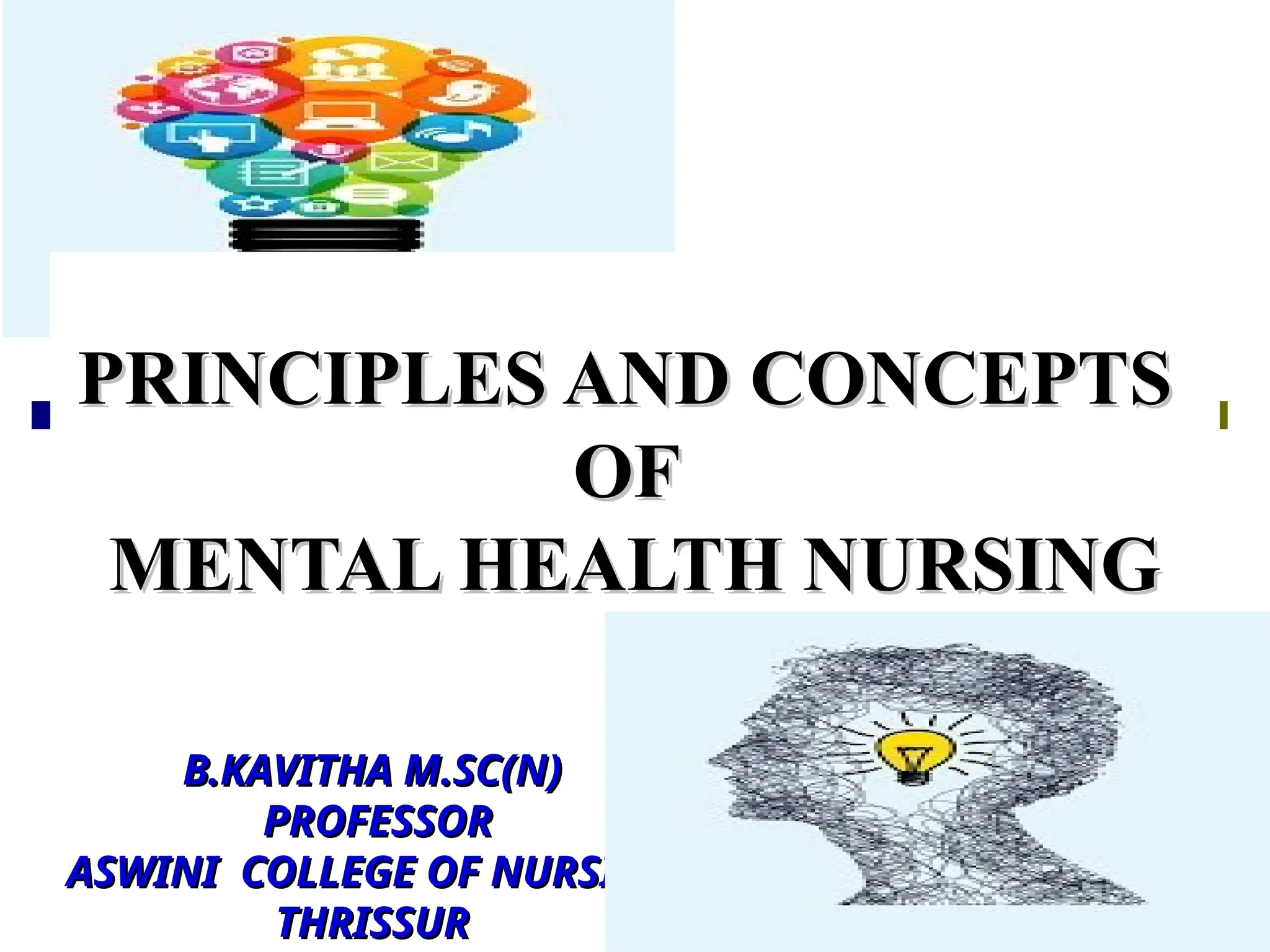 PRINCIPLES AND CONCEPTS
PRINCIPLES AND CONCEPTS
OF
OF
MENTAL HEALTH NURSING
MENTAL HEALTH NURSING
B.KAVITHA M.SC(N)
B.KAVITHA M.SC(N)
PROFESSOR
PROFESSOR
ASWINI COLLEGE OF NURSING
ASWINI COLLEGE OF NURSING
THRISSUR
THRISSUR
 