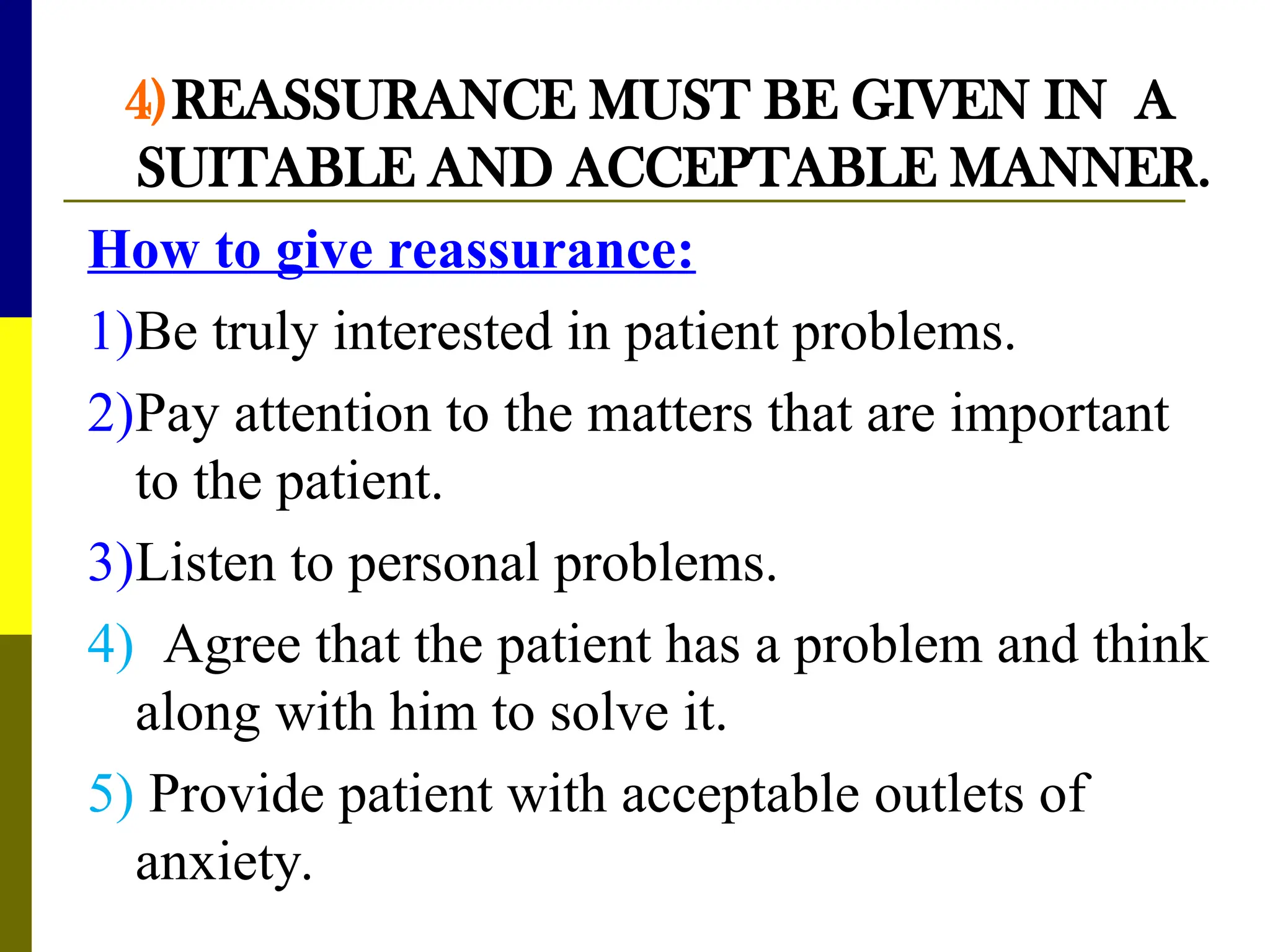 4)REASSURANCE MUST BE GIVEN IN A
SUITABLE AND ACCEPTABLE MANNER.
How to give reassurance:
1)Be truly interested in patient problems.
2)Pay attention to the matters that are important
to the patient.
3)Listen to personal problems.
4) Agree that the patient has a problem and think
along with him to solve it.
5) Provide patient with acceptable outlets of
anxiety.
 