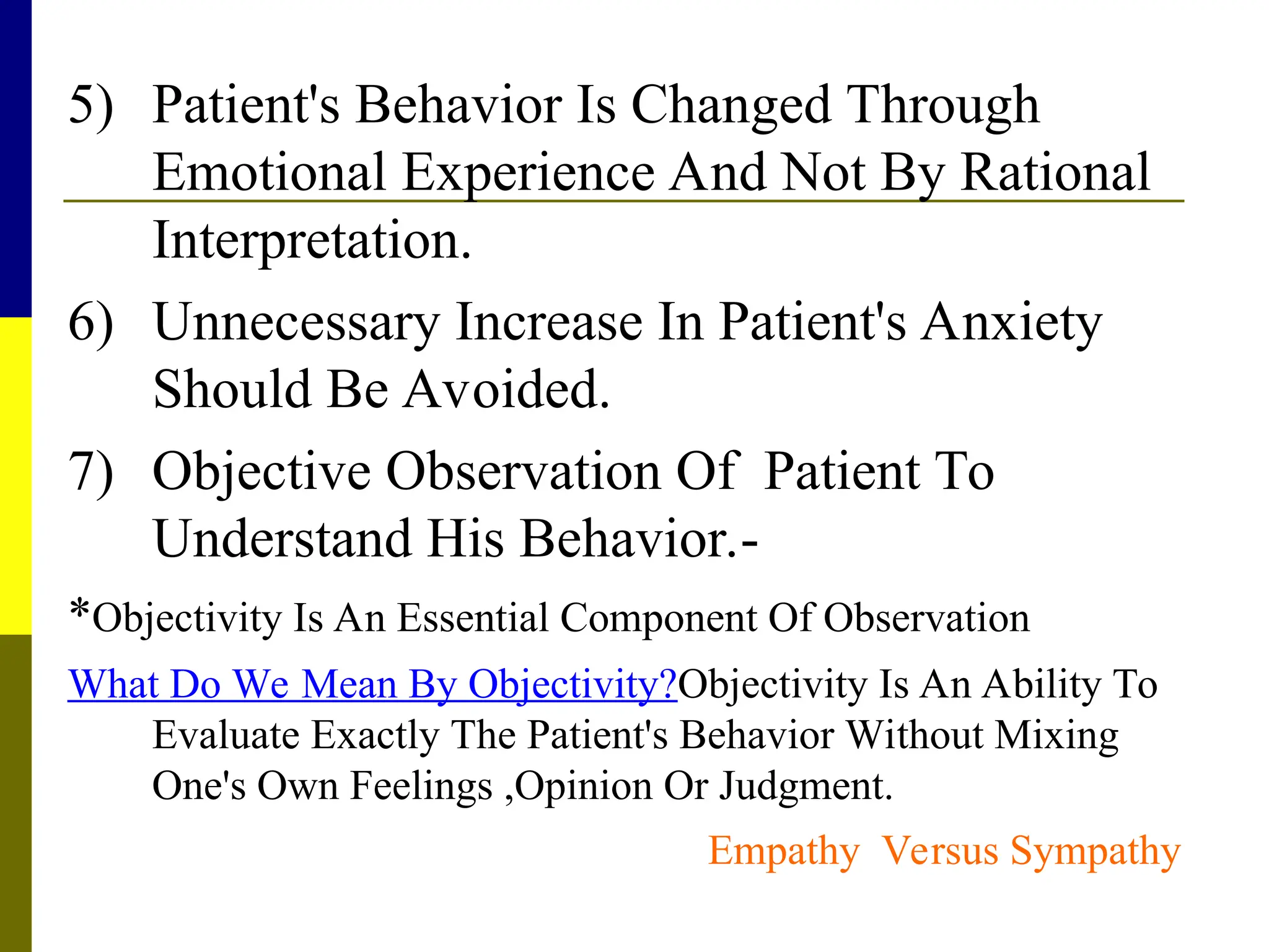 5) Patient's Behavior Is Changed Through
Emotional Experience And Not By Rational
Interpretation.
6) Unnecessary Increase In Patient's Anxiety
Should Be Avoided.
7) Objective Observation Of Patient To
Understand His Behavior.-
*Objectivity Is An Essential Component Of Observation
What Do We Mean By Objectivity?Objectivity Is An Ability To
Evaluate Exactly The Patient's Behavior Without Mixing
One's Own Feelings ,Opinion Or Judgment.
Empathy Versus Sympathy
 