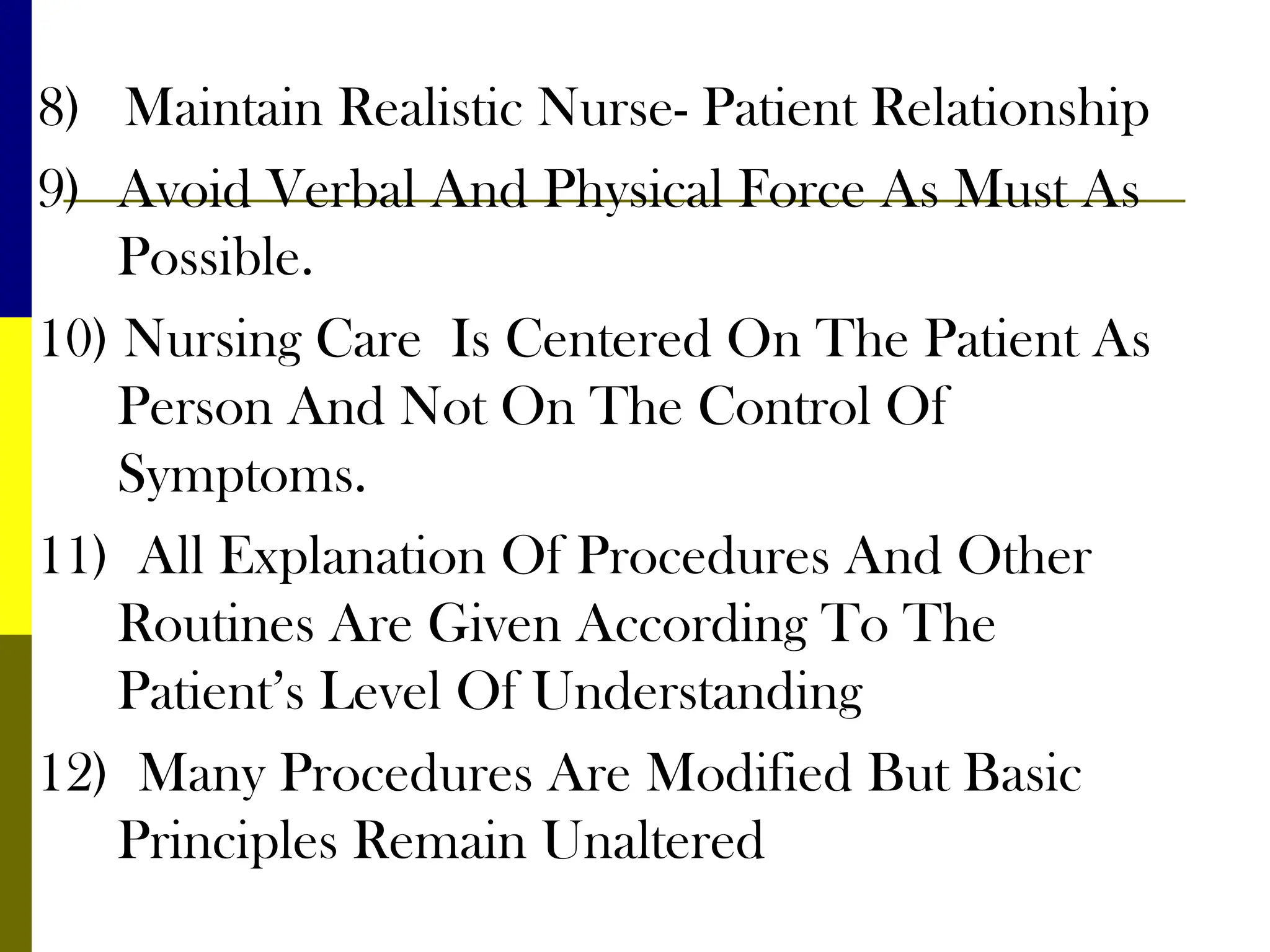 8) Maintain Realistic Nurse- Patient Relationship
9) Avoid Verbal And Physical Force As Must As
Possible.
10) Nursing Care Is Centered On The Patient As
Person And Not On The Control Of
Symptoms.
11) All Explanation Of Procedures And Other
Routines Are Given According To The
Patient’s Level Of Understanding
12) Many Procedures Are Modified But Basic
Principles Remain Unaltered
 