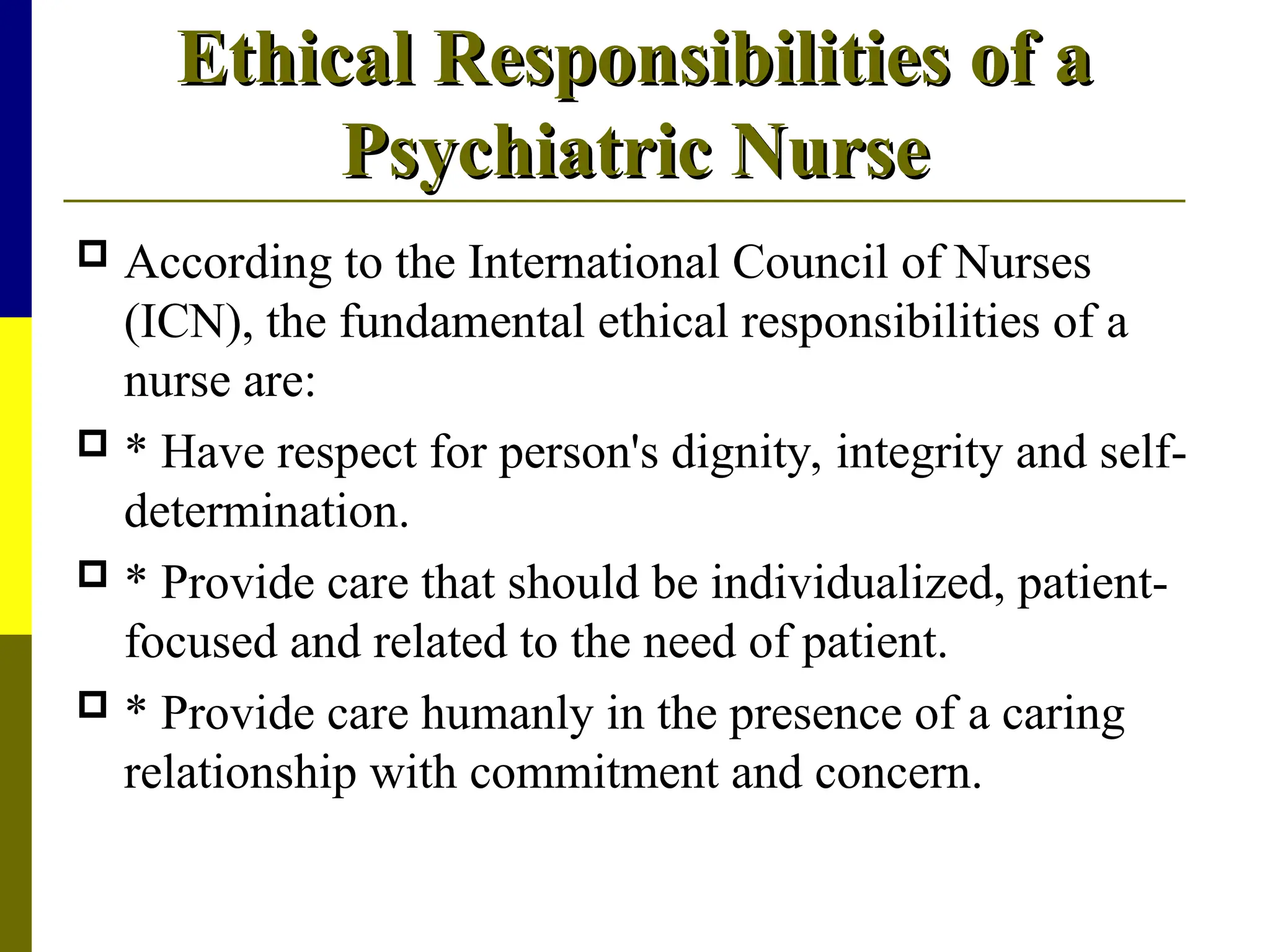 Ethical Responsibilities of a
Ethical Responsibilities of a
Psychiatric Nurse
Psychiatric Nurse
 According to the International Council of Nurses
(ICN), the fundamental ethical responsibilities of a
nurse are:
 * Have respect for person's dignity, integrity and self-
determination.
 * Provide care that should be individualized, patient-
focused and related to the need of patient.
 * Provide care humanly in the presence of a caring
relationship with commitment and concern.
 
