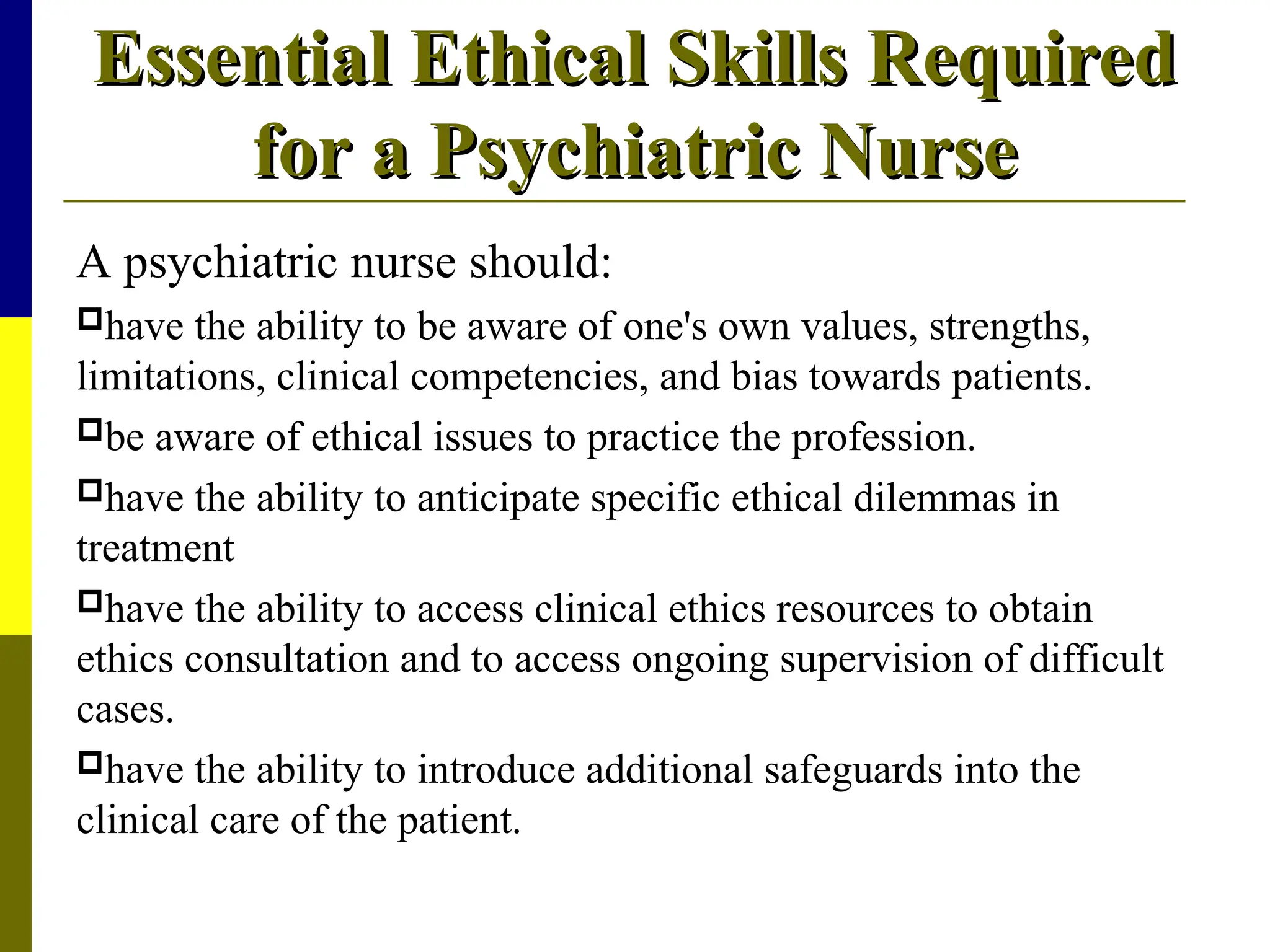 Essential Ethical Skills Required
Essential Ethical Skills Required
for a Psychiatric Nurse
for a Psychiatric Nurse
A psychiatric nurse should:
have the ability to be aware of one's own values, strengths,
limitations, clinical competencies, and bias towards patients.
be aware of ethical issues to practice the profession.
have the ability to anticipate specific ethical dilemmas in
treatment
have the ability to access clinical ethics resources to obtain
ethics consultation and to access ongoing supervision of difficult
cases.
have the ability to introduce additional safeguards into the
clinical care of the patient.
 