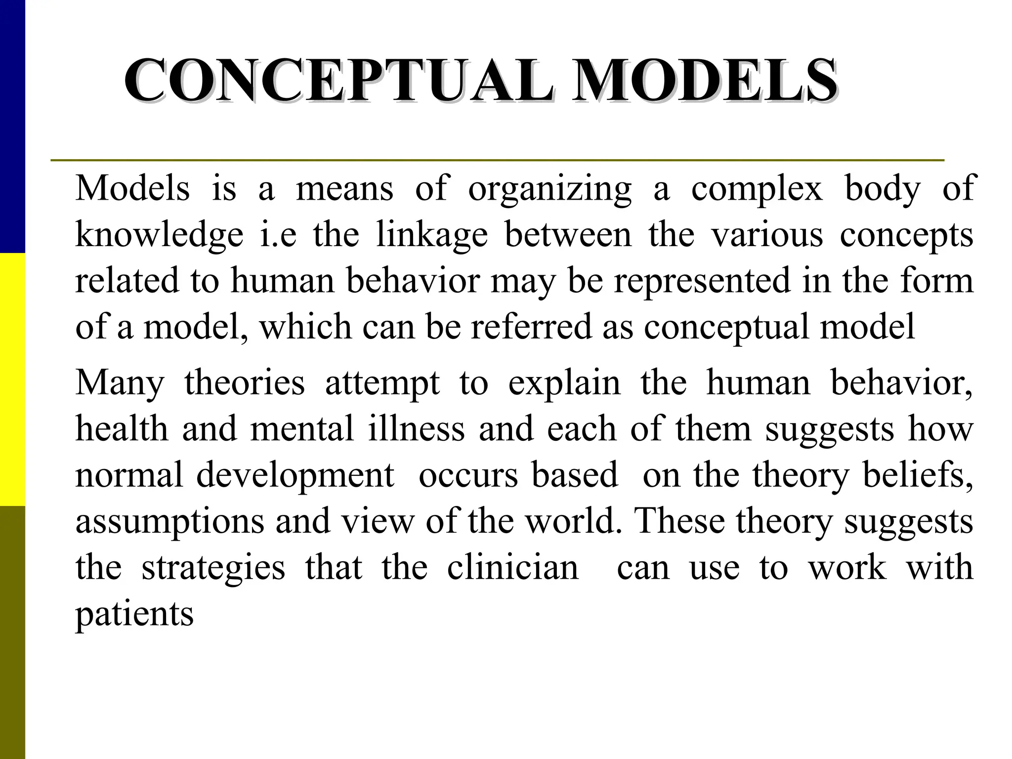 CONCEPTUAL MODELS
CONCEPTUAL MODELS
Models is a means of organizing a complex body of
knowledge i.e the linkage between the various concepts
related to human behavior may be represented in the form
of a model, which can be referred as conceptual model
Many theories attempt to explain the human behavior,
health and mental illness and each of them suggests how
normal development occurs based on the theory beliefs,
assumptions and view of the world. These theory suggests
the strategies that the clinician can use to work with
patients
 
