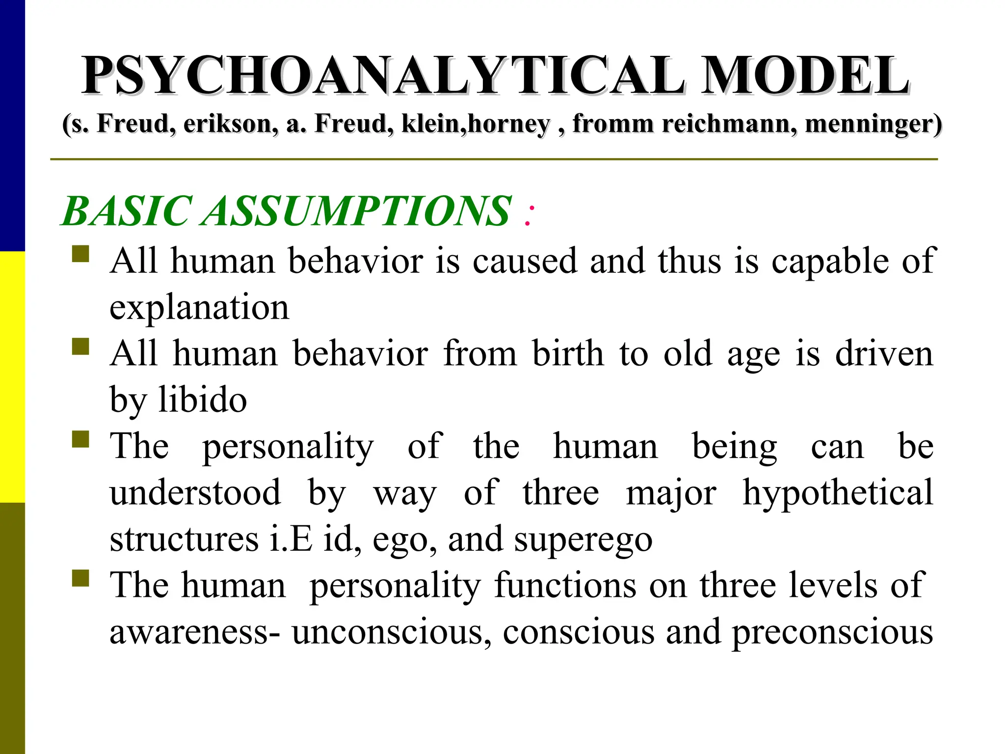 PSYCHOANALYTICAL MODEL
PSYCHOANALYTICAL MODEL
(s. Freud, erikson, a. Freud, klein,horney , fromm reichmann, menninger)
(s. Freud, erikson, a. Freud, klein,horney , fromm reichmann, menninger)
BASIC ASSUMPTIONS :
 All human behavior is caused and thus is capable of
explanation
 All human behavior from birth to old age is driven
by libido
 The personality of the human being can be
understood by way of three major hypothetical
structures i.E id, ego, and superego
 The human personality functions on three levels of
awareness- unconscious, conscious and preconscious
 