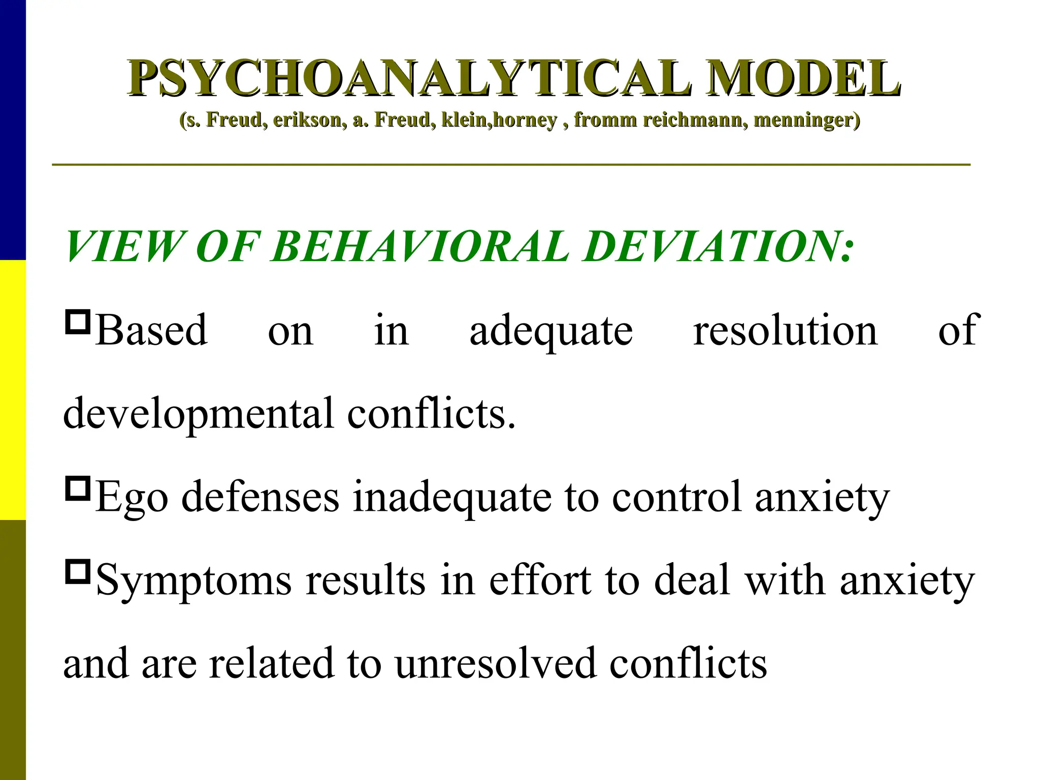 PSYCHOANALYTICAL MODEL
PSYCHOANALYTICAL MODEL
(s. Freud, erikson, a. Freud, klein,horney , fromm reichmann, menninger)
(s. Freud, erikson, a. Freud, klein,horney , fromm reichmann, menninger)
VIEW OF BEHAVIORAL DEVIATION:
Based on in adequate resolution of
developmental conflicts.
Ego defenses inadequate to control anxiety
Symptoms results in effort to deal with anxiety
and are related to unresolved conflicts
 