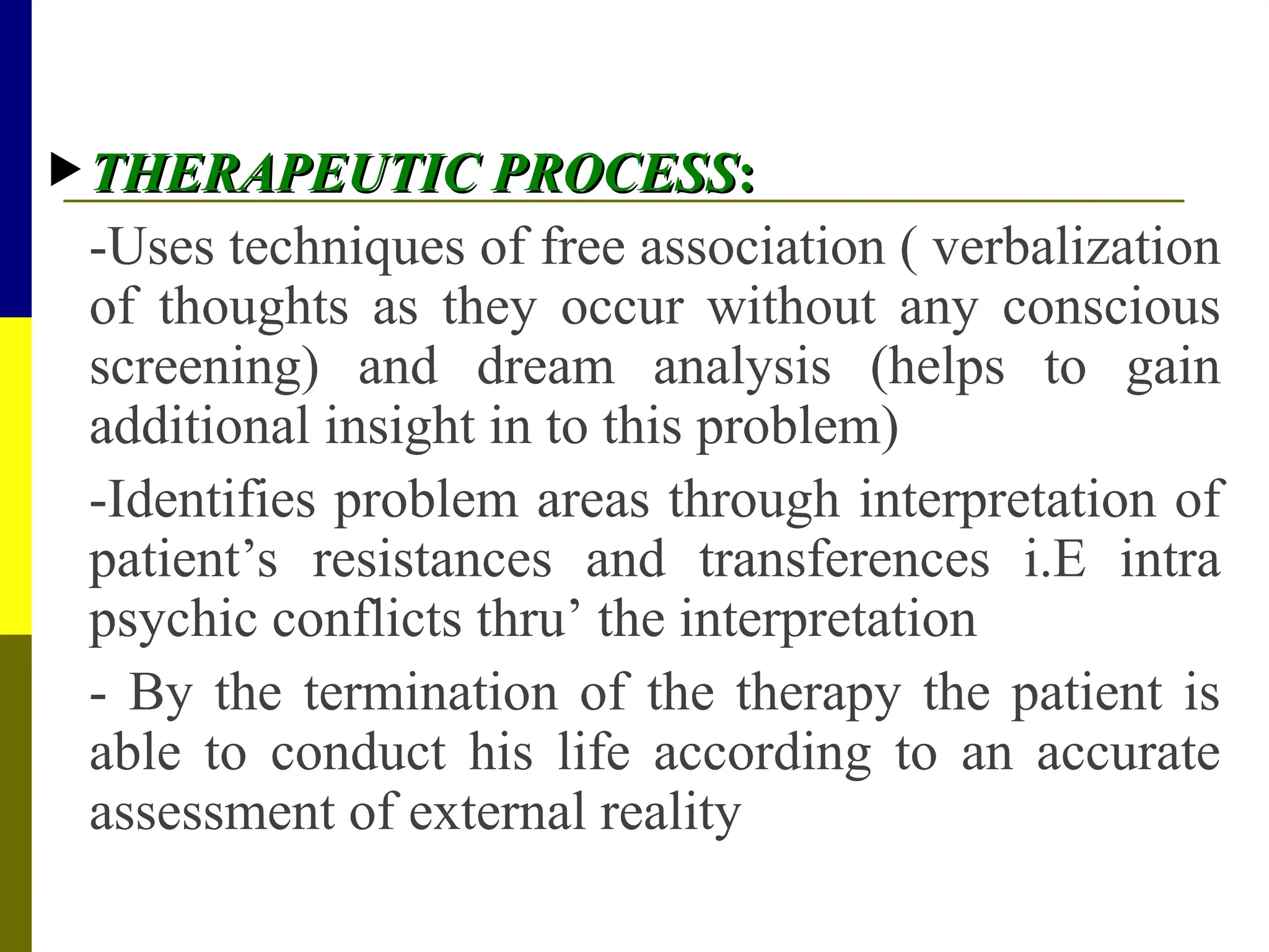  THERAPEUTIC PROCESS
THERAPEUTIC PROCESS:
:
-Uses techniques of free association ( verbalization
of thoughts as they occur without any conscious
screening) and dream analysis (helps to gain
additional insight in to this problem)
-Identifies problem areas through interpretation of
patient’s resistances and transferences i.E intra
psychic conflicts thru’ the interpretation
- By the termination of the therapy the patient is
able to conduct his life according to an accurate
assessment of external reality
 