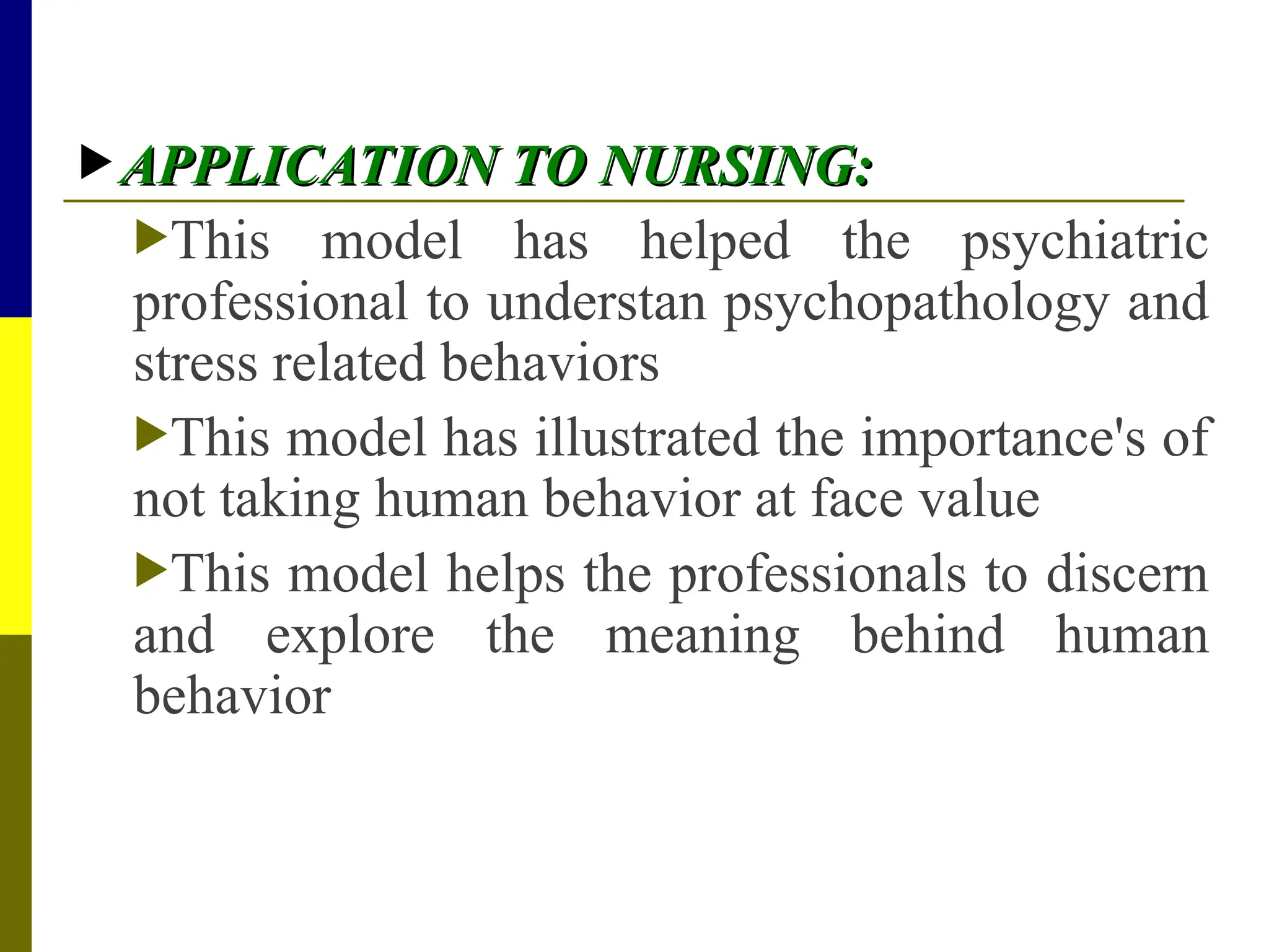  APPLICATION TO NURSING:
APPLICATION TO NURSING:
This model has helped the psychiatric
professional to understan psychopathology and
stress related behaviors
This model has illustrated the importance's of
not taking human behavior at face value
This model helps the professionals to discern
and explore the meaning behind human
behavior
 