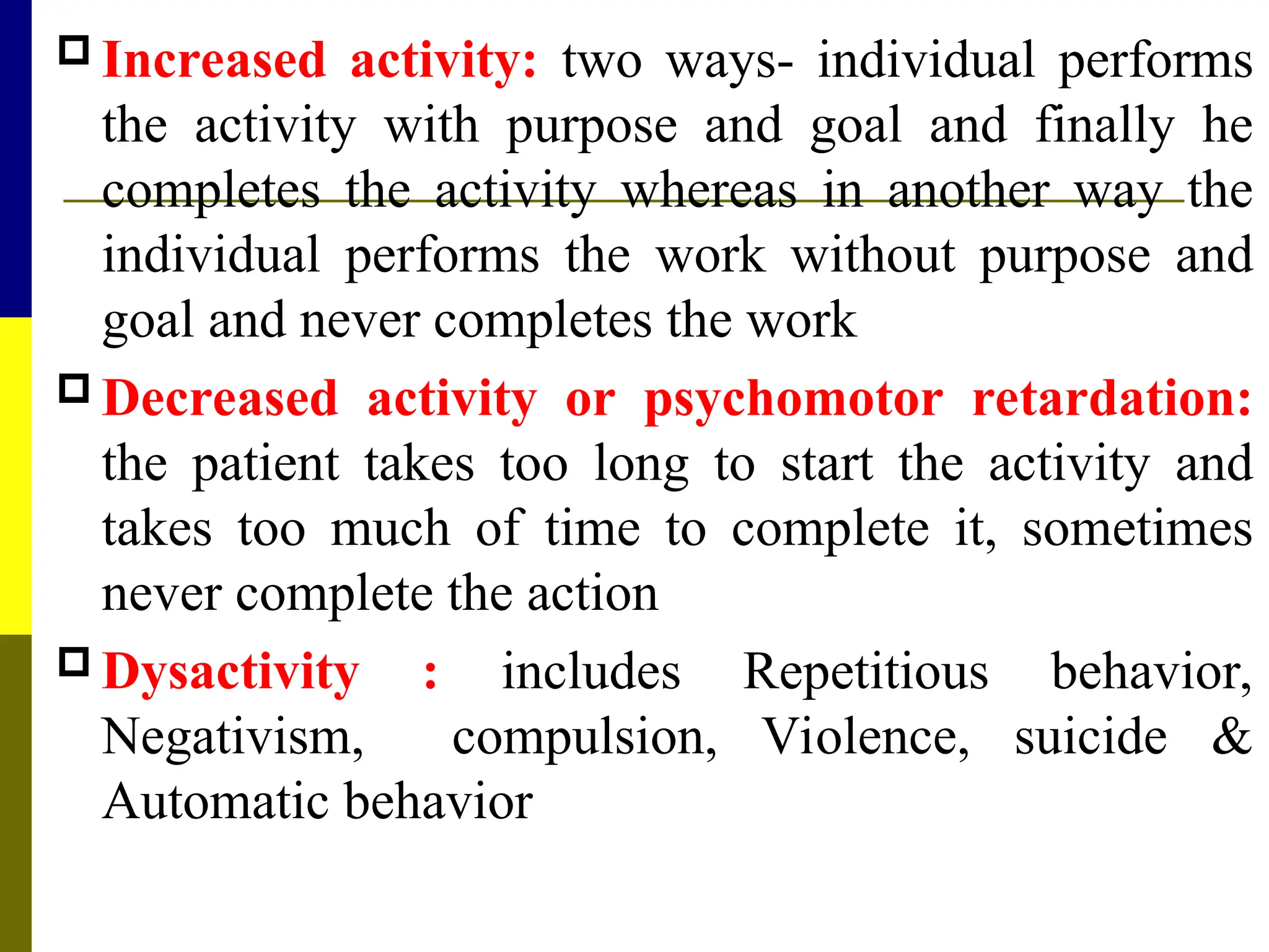  Increased activity: two ways- individual performs
the activity with purpose and goal and finally he
completes the activity whereas in another way the
individual performs the work without purpose and
goal and never completes the work
 Decreased activity or psychomotor retardation:
the patient takes too long to start the activity and
takes too much of time to complete it, sometimes
never complete the action
 Dysactivity : includes Repetitious behavior,
Negativism, compulsion, Violence, suicide &
Automatic behavior
 