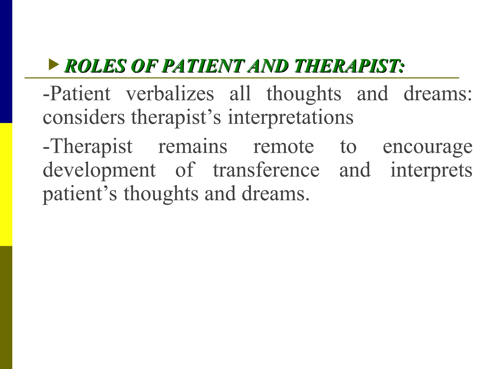  ROLES OF PATIENT AND THERAPIST:
ROLES OF PATIENT AND THERAPIST:
-Patient verbalizes all thoughts and dreams:
considers therapist’s interpretations
-Therapist remains remote to encourage
development of transference and interprets
patient’s thoughts and dreams.
 