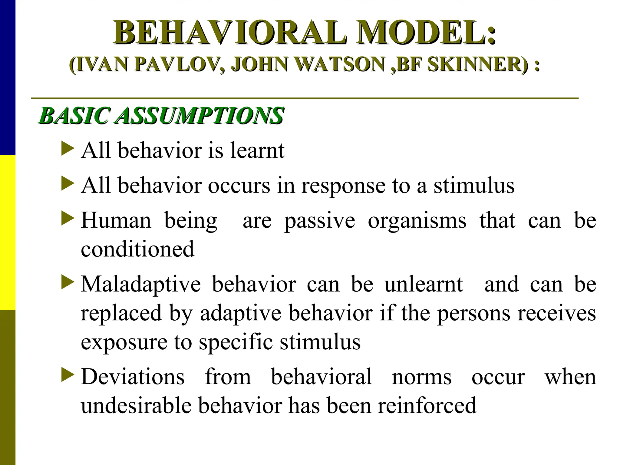 BEHAVIORAL MODEL:
BEHAVIORAL MODEL:
(IVAN PAVLOV, JOHN WATSON ,BF SKINNER)
(IVAN PAVLOV, JOHN WATSON ,BF SKINNER) :
:
BASIC ASSUMPTIONS
BASIC ASSUMPTIONS
 All behavior is learnt
 All behavior occurs in response to a stimulus
 Human being are passive organisms that can be
conditioned
 Maladaptive behavior can be unlearnt and can be
replaced by adaptive behavior if the persons receives
exposure to specific stimulus
 Deviations from behavioral norms occur when
undesirable behavior has been reinforced
 