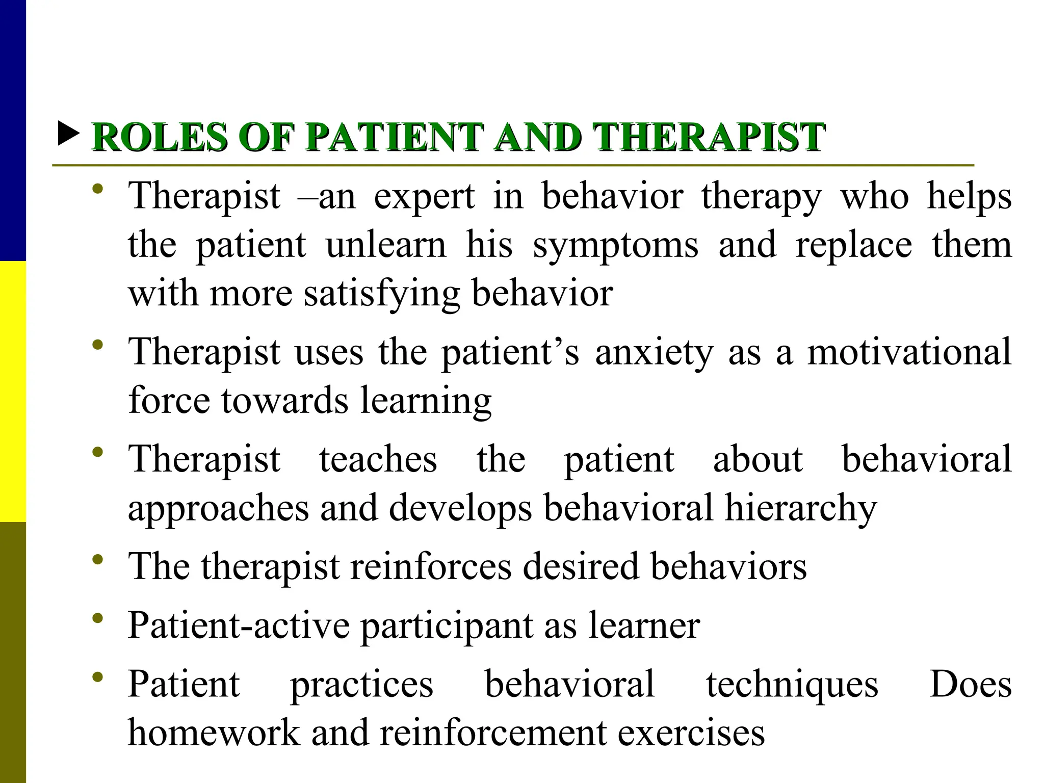  ROLES OF PATIENT AND THERAPIST
ROLES OF PATIENT AND THERAPIST
 Therapist –an expert in behavior therapy who helps
the patient unlearn his symptoms and replace them
with more satisfying behavior
 Therapist uses the patient’s anxiety as a motivational
force towards learning
 Therapist teaches the patient about behavioral
approaches and develops behavioral hierarchy
 The therapist reinforces desired behaviors
 Patient-active participant as learner
 Patient practices behavioral techniques Does
homework and reinforcement exercises
 