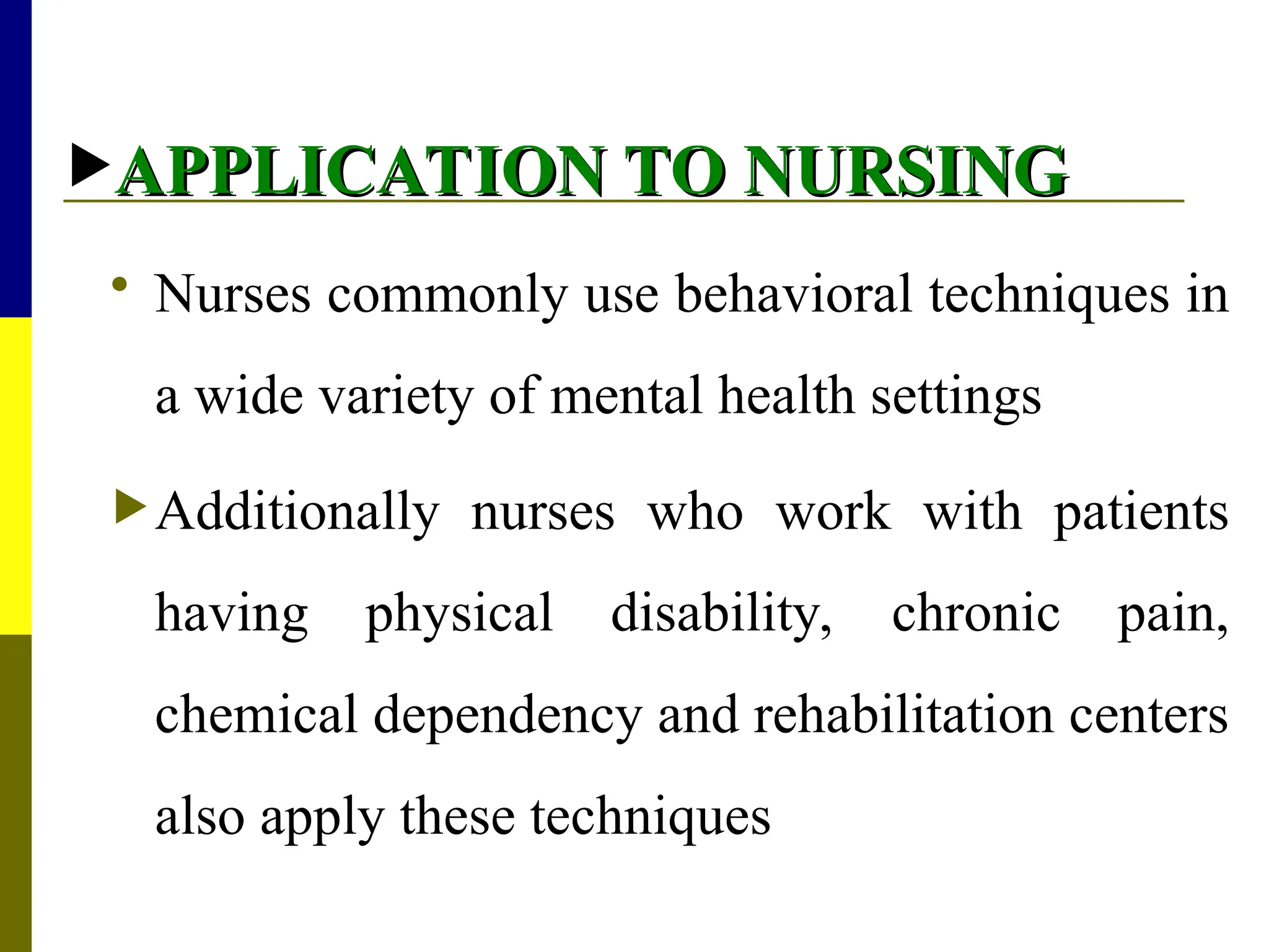 APPLICATION TO NURSING
APPLICATION TO NURSING
 Nurses commonly use behavioral techniques in
a wide variety of mental health settings
Additionally nurses who work with patients
having physical disability, chronic pain,
chemical dependency and rehabilitation centers
also apply these techniques
 