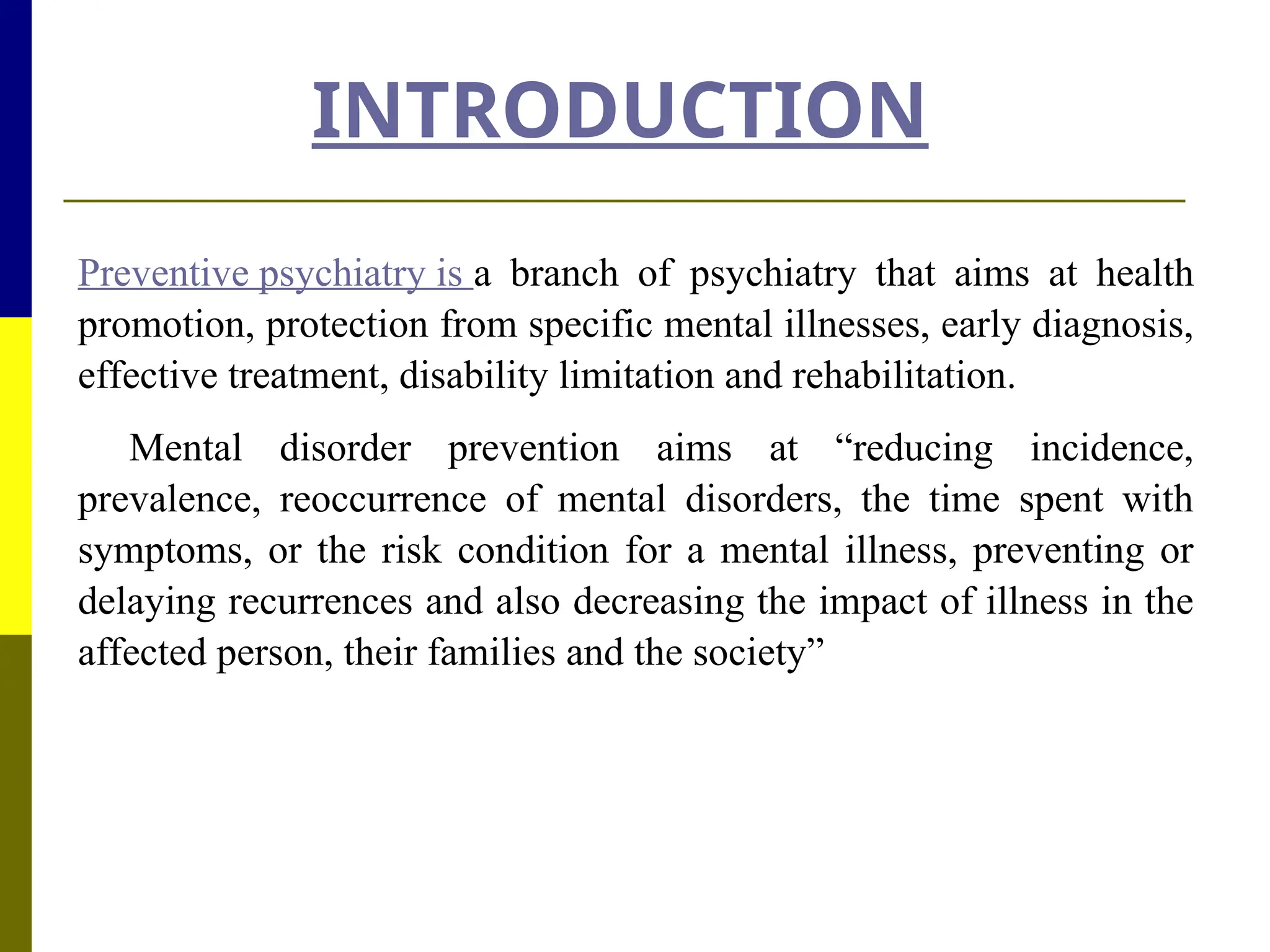 INTRODUCTION
Preventive psychiatry is a branch of psychiatry that aims at health
promotion, protection from specific mental illnesses, early diagnosis,
effective treatment, disability limitation and rehabilitation.
Mental disorder prevention aims at “reducing incidence,
prevalence, reoccurrence of mental disorders, the time spent with
symptoms, or the risk condition for a mental illness, preventing or
delaying recurrences and also decreasing the impact of illness in the
affected person, their families and the society”
 